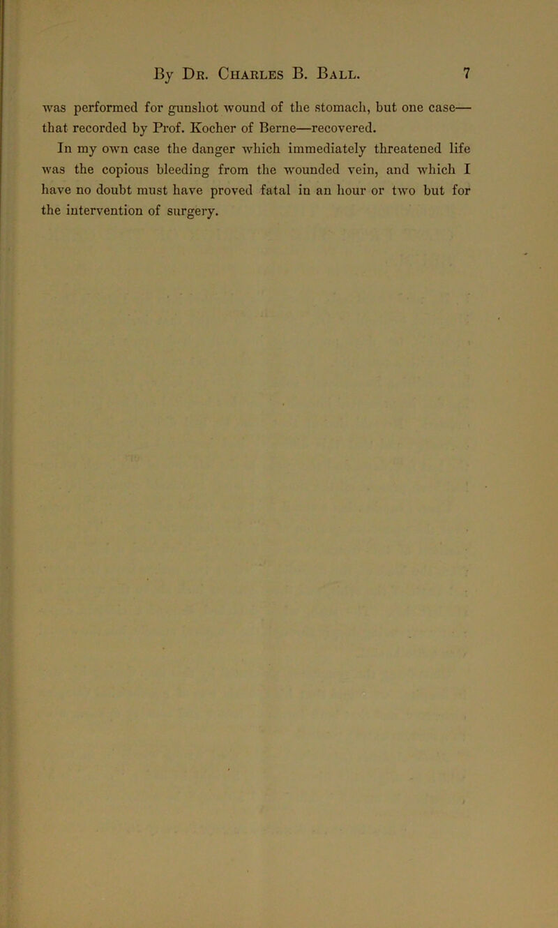was performed for gunshot wound of the stomach, but one case— that recorded by Prof. Kocher of Berne—recovered. In my own case the danger which immediately threatened life was the copious bleeding from the wounded vein, and which I have no doubt must have proved fatal in an hour or two but for the intervention of surgery.