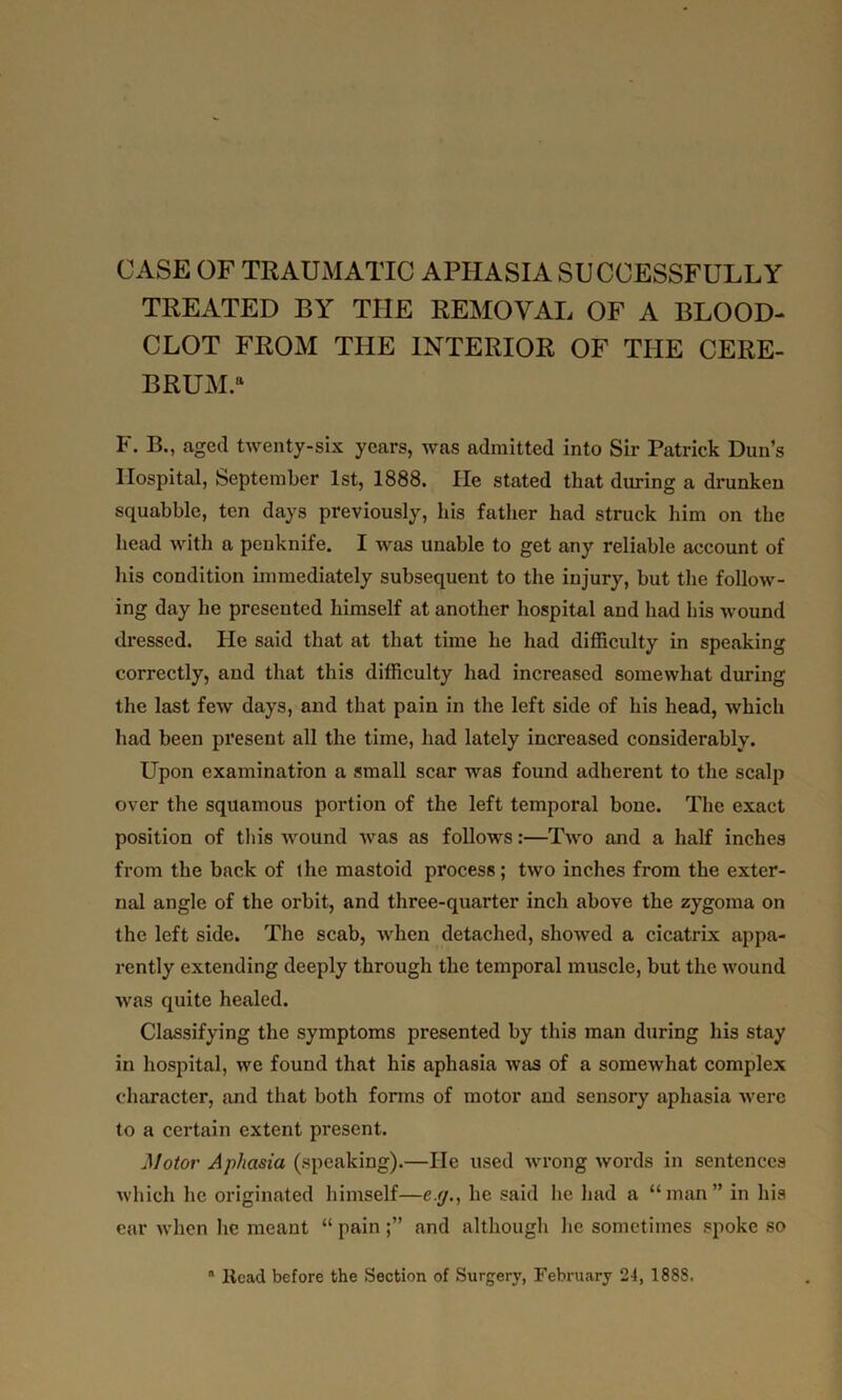 CASE OF TRAUMATIC APHASIA SUCCESSFULLY TREATED BY THE REMOVAL OF A BLOOD- CLOT FROM THE INTERIOR OF THE CERE- BRUM.11 F. B., aged twenty-six years, was admitted into Sir Patrick Dun’s Hospital, September 1st, 1888. lie stated that during a drunken squabble, ten days previously, his father had struck him on the head with a penknife. I was unable to get any reliable account of his condition immediately subsequent to the injury, but the follow- ing day he presented himself at another hospital and had his wound dressed. He said that at that time he had difficulty in speaking correctly, and that this difficulty had increased somewhat during the last few days, and that pain in the left side of his head, which had been present all the time, had lately increased considerably. Upon examination a small scar was found adherent to the scalp over the squamous portion of the left temporal bone. The exact position of this wound was as follows:—Two and a half inches from the back of the mastoid process; two inches from the exter- nal angle of the orbit, and three-quarter inch above the zygoma on the left side. The scab, when detached, showed a cicatrix appa- rently extending deeply through the temporal muscle, but the wound was quite healed. Classifying the symptoms presented by this man during his stay in hospital, we found that his aphasia was of a somewhat complex character, and that both forms of motor and sensory aphasia were to a certain extent present. Motor Aphasia (speaking).—He used wrong words in sentences which lie originated himself—e.g., he said he had a “man” in his ear when he meant “pain;” and although he sometimes spoke so  Head before the Section of Surgery, February 24, 1888.