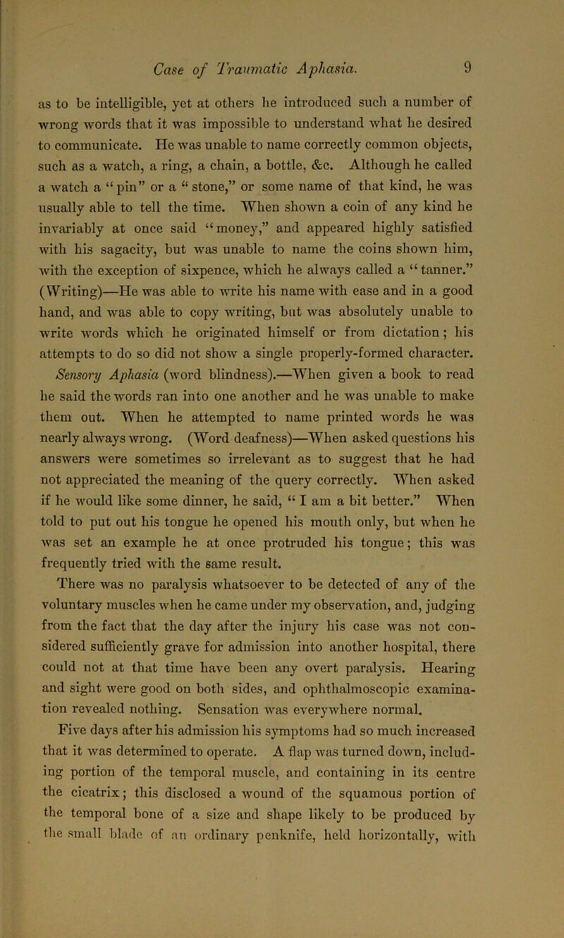 as to be intelligible, yet at others he introduced such a number of wrong words that it was impossible to understand what he desired to communicate. He was unable to name correctly common objects, such as a watch, a ring, a chain, a bottle, &c. Although he called a watch a “ pin” or a “ stone,” or some name of that kind, he was usually able to tell the time. When shown a coin of any kind he invariably at once said “money,” and appeared highly satisfied with his sagacity, but was unable to name the coins shown him, with the exception of sixpence, which he always called a “ tanner.” (Writing)—He was able to write his name with ease and in a good hand, and was able to copy writing, but was absolutely unable to write words which he originated himself or from dictation ; his attempts to do so did not show a single properly-formed character. Sensory Aphasia (word blindness).—When given a book to read he said the words ran into one another and he was unable to make them out. When he attempted to name printed words he was nearly always wrong. (Word deafness)—When asked questions his answers were sometimes so irrelevant as to suggest that he had not appreciated the meaning of the query correctly. When asked if he would like some dinner, he said, “ I am a bit better.” When told to put out his tongue he opened his mouth only, but when he was set an example he at once protruded his tongue; this was frequently tried with the same result. There was no paralysis whatsoever to be detected of any of the voluntary muscles when he came under my observation, and, judging from the fact that the day after the injury his case was not con- sidered sufficiently grave for admission into another hospital, there could not at that time have been any overt paralysis. Hearing and sight were good on both sides, and ophthalmoscopic examina- tion revealed nothing. Sensation was everywhere normal. Five days after his admission his symptoms had so much increased that it was determined to operate. A flap was turned down, includ- ing portion of the temporal muscle, and containing in its centre the cicatrix; this disclosed a wound of the squamous portion of the temporal bone of a size and shape likely to be produced by the small blade of an ordinary penknife, held horizontally, with