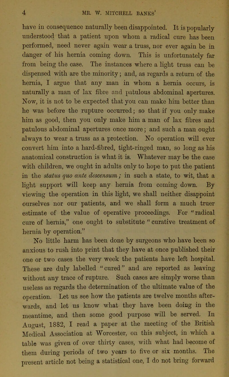 have in consequence naturally been disappointed. It is popularly understood that a patient upon whom a radical cure has been performed, need never again wear a truss, nor ever again be in danger of his hernia coming down. This is unfortunately far from being the oase. The instances where a light truss can be dispensed with are the minority; and, as regards a return of the hernia, I argue that any man in whom a hernia occurs, is naturally a man of lax fibre and patulous abdominal apertures. Now, it is not to be expected that you can make him better than he was before the rupture occurred; so that if you only make him as good, then you only make him a man of lax fibres and patulous abdominal apertures once more; and such a man ought always to wear a truss as a protection. No operation will ever convert him into a hard-fibred, tight-ringed man, so long as his anatomical construction is what it is. Whatever may be the case with children, we ought in adults only to hope to put the patient in the status quo ante descensum; in such a state, to wit, that a light support will keep any hernia from coming down. By viewing the operation in this light, we shall neither disappoint ourselves nor our patients, and we shall form a much truer estimate of the value of operative proceedings. For “radical cure of hernia,” one ought to substitute “ curative treatment of hernia by operation.” No little harm has been done by surgeons who have been so anxious to rush into print that they have at once published their one or two cases the very week the patients have left hospital. These are duly labelled “cured” and are reported as leaving without any trace of rupture. Such cases are simply worse than useless as regards the determination of the ultimate value of the operation. Let us see how the patients are twelve months after- wards, and let us know what they have been doing in the meantime, and then some good purpose will be served. In August, 1882, I read a paper at the meeting of the British Medical Association at Worcester, on this subject, in which a table was given of over thirty cases, with what had become of them during periods of two years to five or six months. The present article not being a statistical one, I do not bring forward