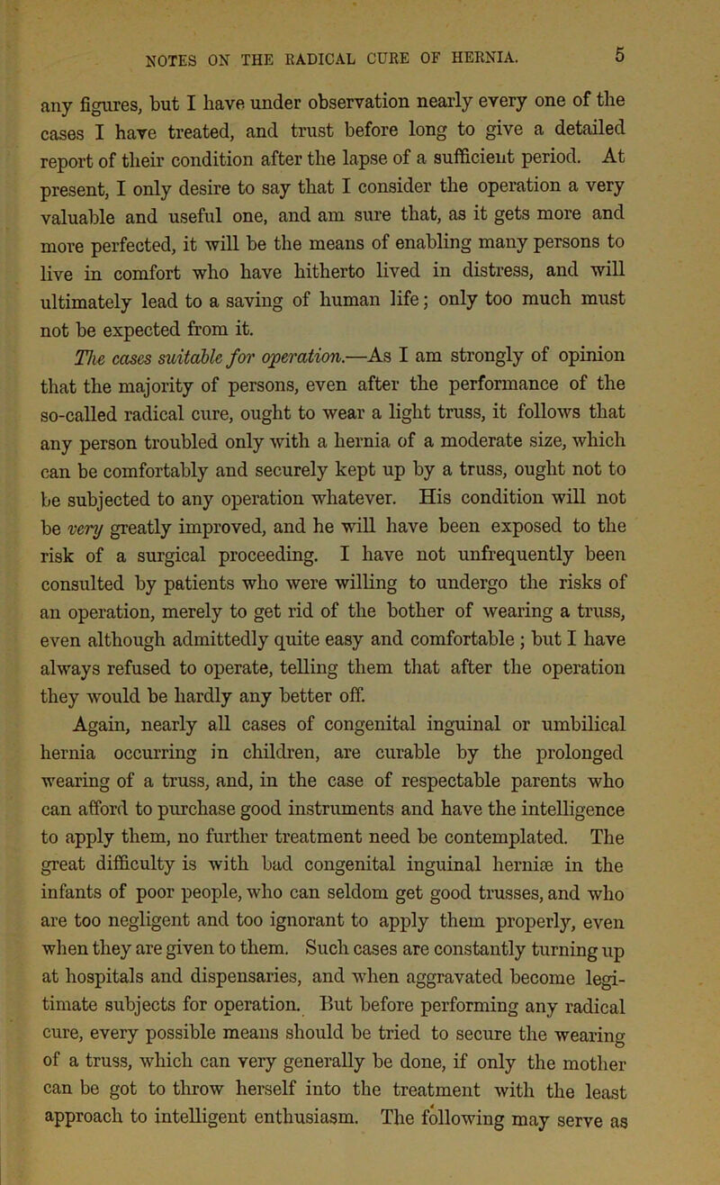 any figures, but I have under observation nearly every one of the cases I have treated, and trust before long to give a detailed report of their condition after the lapse of a sufficient period. At present, I only desire to say that I consider the operation a very valuable and useful one, and am sure that, as it gets more and more perfected, it will be the means of enabling many persons to live in comfort who have hitherto lived in distress, and will ultimately lead to a saving of human life; only too much must not be expected from it. The cases suitable for operation.—As I am strongly of opinion that the majority of persons, even after the performance of the so-called radical cure, ought to wear a light truss, it follows that any person troubled only with a hernia of a moderate size, which can be comfortably and securely kept up by a truss, ought not to be subjected to any operation whatever. His condition will not be very greatly improved, and he will have been exposed to the risk of a surgical proceeding. I have not unfrequently been consulted by patients who were willing to undergo the risks of an operation, merely to get rid of the bother of wearing a truss, even although admittedly quite easy and comfortable ; but I have always refused to operate, telling them that after the operation they would be hardly any better off. Again, nearly all cases of congenital inguinal or umbilical hernia occurring in children, are curable by the prolonged wearing of a truss, and, in the case of respectable parents who can afford to purchase good instruments and have the intelligence to apply them, no further treatment need be contemplated. The great difficulty is with bad congenital inguinal hernite in the infants of poor people, who can seldom get good trusses, and who are too negligent and too ignorant to apply them properly, even when they are given to them. Such cases are constantly turning up at hospitals and dispensaries, and when aggravated become legi- timate subjects for operation. But before performing any radical cure, every possible means should be tried to secure the wearing of a truss, which can very generally be done, if only the mother can be got to throw herself into the treatment with the least approach to intelligent enthusiasm. The following may serve as