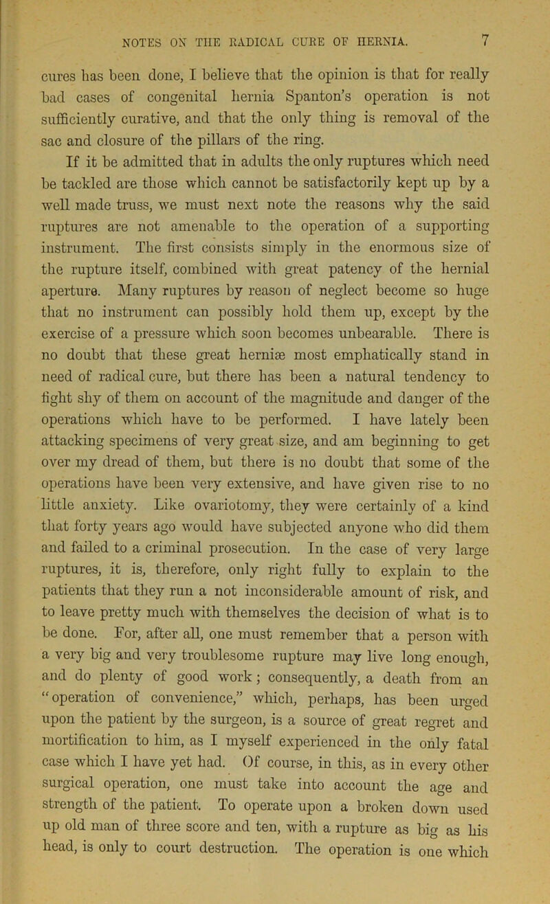 cures has been done, I believe that the opinion is that for really bad cases of congenital hernia Spanton’s operation is not sufficiently curative, and that the only thing is removal of the sac and closure of the pillars of the ring. If it be admitted that in adults the only ruptures which need be tackled are those which cannot be satisfactorily kept up by a well made truss, we must next note the reasons why the said ruptures are not amenable to the operation of a supporting instrument. The first consists simply in the enormous size of the rupture itself, combined with great patency of the hernial aperture. Many ruptures by reason of neglect become so huge that no instrument can possibly hold them up, except by the exercise of a pressure which soon becomes unbearable. There is no doubt that these great herniae most emphatically stand in need of radical cure, but there has been a natural tendency to fight shy of them on account of the magnitude and danger of the operations which have to be performed. I have lately been attacking specimens of very great size, and am beginning to get over my dread of them, but there is no doubt that some of the operations have been very extensive, and have given rise to no little auxiety. Like ovariotomy, they were certainly of a kind that forty years ago would have subjected anyone who did them and failed to a criminal prosecution. In the case of very large ruptures, it is, therefore, only right fully to explain to the patients that they run a not inconsiderable amount of risk, and to leave pretty much with themselves the decision of what is to be done. For, after all, one must remember that a person with a very big and very troublesome rupture may live long enough, and do plenty of good work; consequently, a death from an “operation of convenience,” which, perhaps, has been urged upon the patient by the surgeon, is a source of great regret and mortification to him, as I myself experienced in the only fatal case which I have yet had. Of course, in this, as in every other surgical operation, one must take into account the age and strength of the patient. To operate upon a broken down used up old man of three score and ten, with a rupture as big as his head, is only to court destruction. The operation is one which