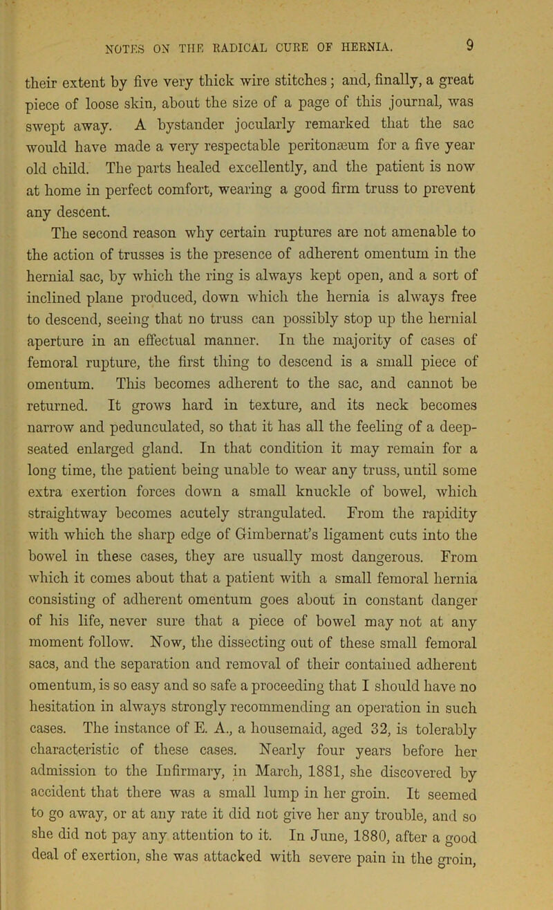 their extent by five very thick wire stitches; and, finally, a great piece of loose skin, about the size of a page of this journal, was swept away. A bystander jocularly remarked that the sac would have made a very respectable peritonaeum for a five year old child. The parts healed excellently, and the patient is now at home in perfect comfort, wearing a good firm truss to prevent any descent. The second reason why certain raptures are not amenable to the action of trasses is the presence of adherent omentum in the hernial sac, by which the ring is always kept open, and a sort of inclined plane produced, down which the hernia is always free to descend, seeing that no truss can possibly stop up the hernial aperture in an effectual manner. In the majority of cases of femoral rupture, the first thing to descend is a small piece of omentum. This becomes adherent to the sac, and cannot be returned. It grows hard in texture, and its neck becomes narrow and pedunculated, so that it has all the feeling of a deep- seated enlarged gland. In that condition it may remain for a long time, the patient being unable to wear any truss, until some extra exertion forces down a small knuckle of bowel, which straightway becomes acutely strangulated. From the rapidity with which the sharp edge of Gimbernat’s ligament cuts into the bowel in these cases, they are usually most dangerous. From which it comes about that a patient with a small femoral hernia consisting of adherent omentum goes about in constant danger of his life, never sure that a piece of bowel may not at any moment follow. Now, the dissecting out of these small femoral sacs, and the separation and removal of their contained adherent omentum, is so easy and so safe a proceeding that I should have no hesitation in always strongly recommending an operation in such cases. The instance of E. A., a housemaid, aged 32, is tolerably characteristic of these cases. Nearly four years before her admission to the Infirmary, in March, 1881, she discovered by accident that there was a small lump in her groin. It seemed to go away, or at any rate it did not give her any trouble, and so she did not pay any attention to it. In June, 1880, after a good deal of exertion, she was attacked with severe pain in the groin,