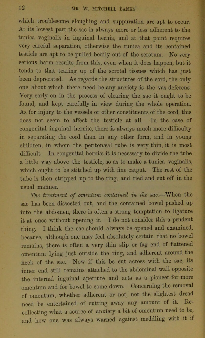 which troublesome sloughing and suppuration are apt to occur. At its lowest part the sac is always more or less adherent to the tunica vaginalis in inguinal hernia, and at that point requires very careful separation, otherwise the tunica and its contained testicle are apt to be pulled bodily out of the scrotum. No very serious harm results from this, even when it does happen, but it tends to that tearing up of the scrotal tissues which has just been deprecated. As regards the structures of the cord, the only one about which there need be any anxiety is the vas deferens. Very early on in the process of clearing the sac it ought to be found, and kept carefully in view during the whole operation. As for injury to the vessels or other constituents of the cord, this does not seem to affect the testicle at all. In the case of '•v congenital inguinal hernise, there is always much more difficulty in separating the cord than in any other form, and in young children, in whom the peritonseal tube is very thin, it is most difficult. In congenital hernise it is necessary to divide the tube a little way above the testicle, so as to make a tunica vaginalis, which ought to be stitched up with fine catgut. The rest of the tube is then stripped up to the ring, and tied and cut off in the usual manner. The treatment of omentum contained in the sac.—When the sac has been dissected out, and the contained bowel pushed up into the abdomen, there is often a strong temptation to ligature it at once without opening it. I do not consider this a prudent thing. I think the sac should always be opened and examined, because, although one may feel absolutely certain that no bowel remains, there is often a very thin slip or fag end of flattened omentum lyiug just outside the ring, and adherent around the neck of the sac. Now if this be cut across with the sac, its inner end still remains attached to the abdominal wall opposite the internal inguinal aperture and acts as a pioneer for more omentum and for bowel to come down. Concerning the removal of omentum, whether adherent or not, not the slightest dread need be entertained of cutting away any amount of it, Re- collecting what a source of anxiety a bit of omentum used to be, and how one was always warned against meddling with it if