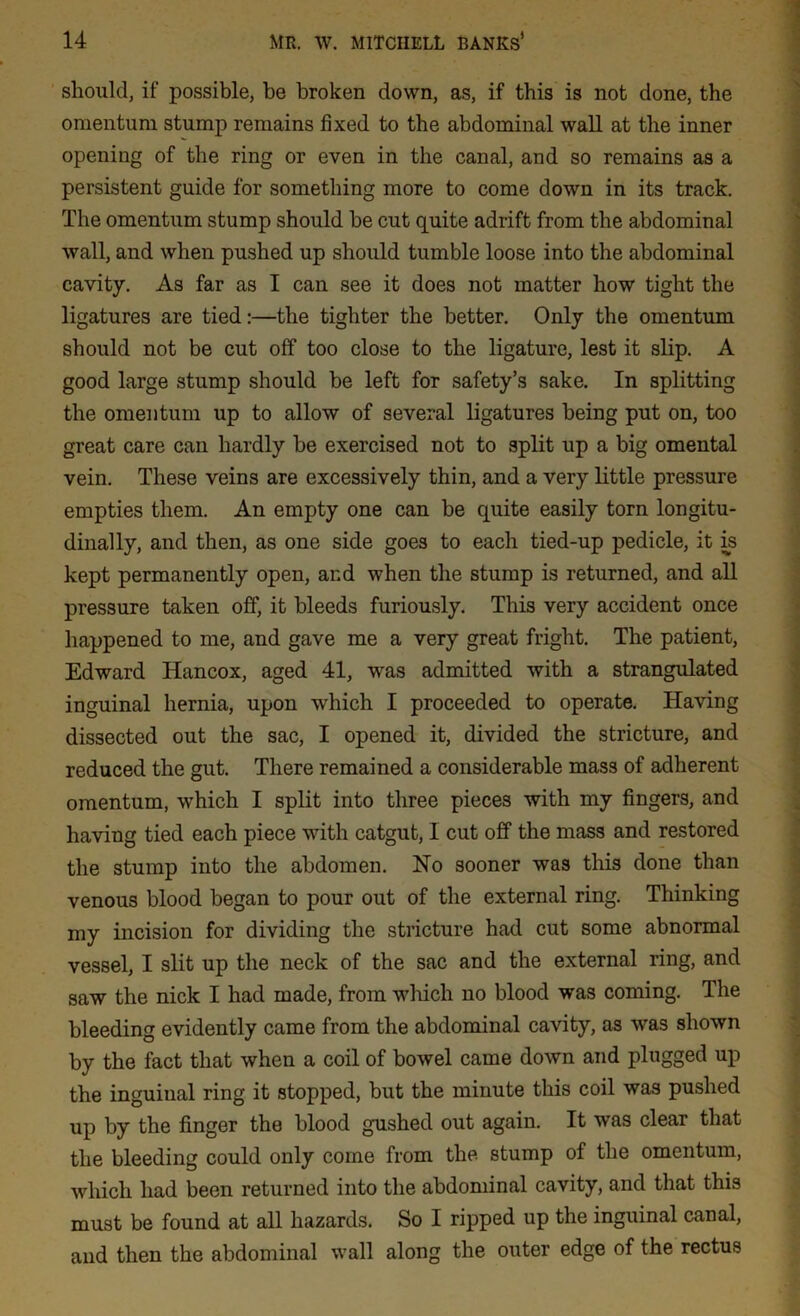 should, if possible, be broken down, as, if this is not done, the omentum stump remains fixed to the abdominal wall at the inner opening of the ring or even in the canal, and so remains as a persistent guide for something more to come down in its track. The omentum stump should be cut quite adrift from the abdominal wall, and when pushed up should tumble loose into the abdominal cavity. As far as I can see it does not matter how tight the ligatures are tied:—the tighter the better. Only the omentum should not be cut off too close to the ligature, lest it slip. A good large stump should be left for safety’s sake. In splitting the omentum up to allow of several ligatures being put on, too great care can hardly be exercised not to split up a big omental vein. These veins are excessively thin, and a very little pressure empties them. An empty one can be quite easily torn longitu- dinally, and then, as one side goes to each tied-up pedicle, it is kept permanently open, and when the stump is returned, and all pressure taken off, it bleeds furiously. This very accident once happened to me, and gave me a very great fright. The patient, Edward Hancox, aged 41, was admitted with a strangulated inguinal hernia, upon which I proceeded to operate. Having dissected out the sac, I opened it, divided the stricture, and reduced the gut. There remained a considerable mass of adherent omentum, which I split into three pieces with my fingers, and having tied each piece with catgut, I cut off the mass and restored the stump into the abdomen. No sooner was this done than venous blood began to pour out of the external ring. Thinking my incision for dividing the stricture had cut some abnormal vessel, I slit up the neck of the sac and the external ring, and saw the nick I had made, from which no blood was coming. The bleeding evidently came from the abdominal cavity, as was shown by the fact that when a coil of bowel came down and plugged up the inguiual ring it stopped, but the minute this coil was pushed up by the finger the blood gushed out again. It was clear that the bleeding could only come from the stump of the omentum, which had been returned into the abdominal cavity, and that this must be found at all hazards. So I ripped up the inguinal canal, and then the abdominal wall along the outer edge of the rectus