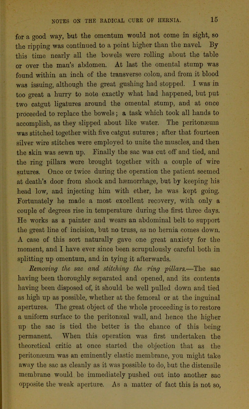 for a good way, but the omentum would not come in sight, so the ripping was continued to a point higher than the navel By this time nearly all the bowels were rolling about the table or over the man’s abdomen. At last the omental stump was found within an inch of the transverse colon, and from it blood was issuing, although the great gushing had stopped. I was in too great a hurry to note exactly what had happened, but put two catgut ligatures around the omental stump, and at once proceeded to replace the bowels; a task which took all hands to accomplish, as they slipped about like water. The peritonaeum was stitched together with five catgut sutures; after that fourteen silver wire stitches were employed to unite the muscles, and then the skin was sewn up. Finally the sac was cut off' and tied, and the ring pillars were brought together with a couple of wire sutures. Once or twice during the operation the patient seemed at death’s door from shock and haemorrhage, but by keeping his head low, and injecting him with ether, he was kept going. Fortunately he made a most excellent recovery, with only a couple of degrees rise in temperature during the first three days. He works as a painter and wears an abdominal belt to support the great line of incision, but no truss, as no hernia comes down. A case of this sort naturally gave one great anxiety for the moment, and I have ever since been scrupulously careful both in splitting up omentum, and in tying it afterwards. Removing the sac and stitching the ring pillars.—The sac having been thoroughly separated and opened, and its contents having been disposed of, it should be well pulled down and tied as high up as possible, whether at the femoral or at the inguinal apertures. The great object of the whole proceeding is to restore a uniform surface to the peritoneal wall, and hence the higher up the sac is tied the better is the chance of this being permanent. When this operation was first undertaken the theoretical critic at once started the objection that as the peritonaeum was an eminently elastic membrane, you might take away the sac as cleanly as it was possible to do, but the distensile membrane would be immediately pushed out into another sac opposite the weak aperture. As a matter of fact this is not so,