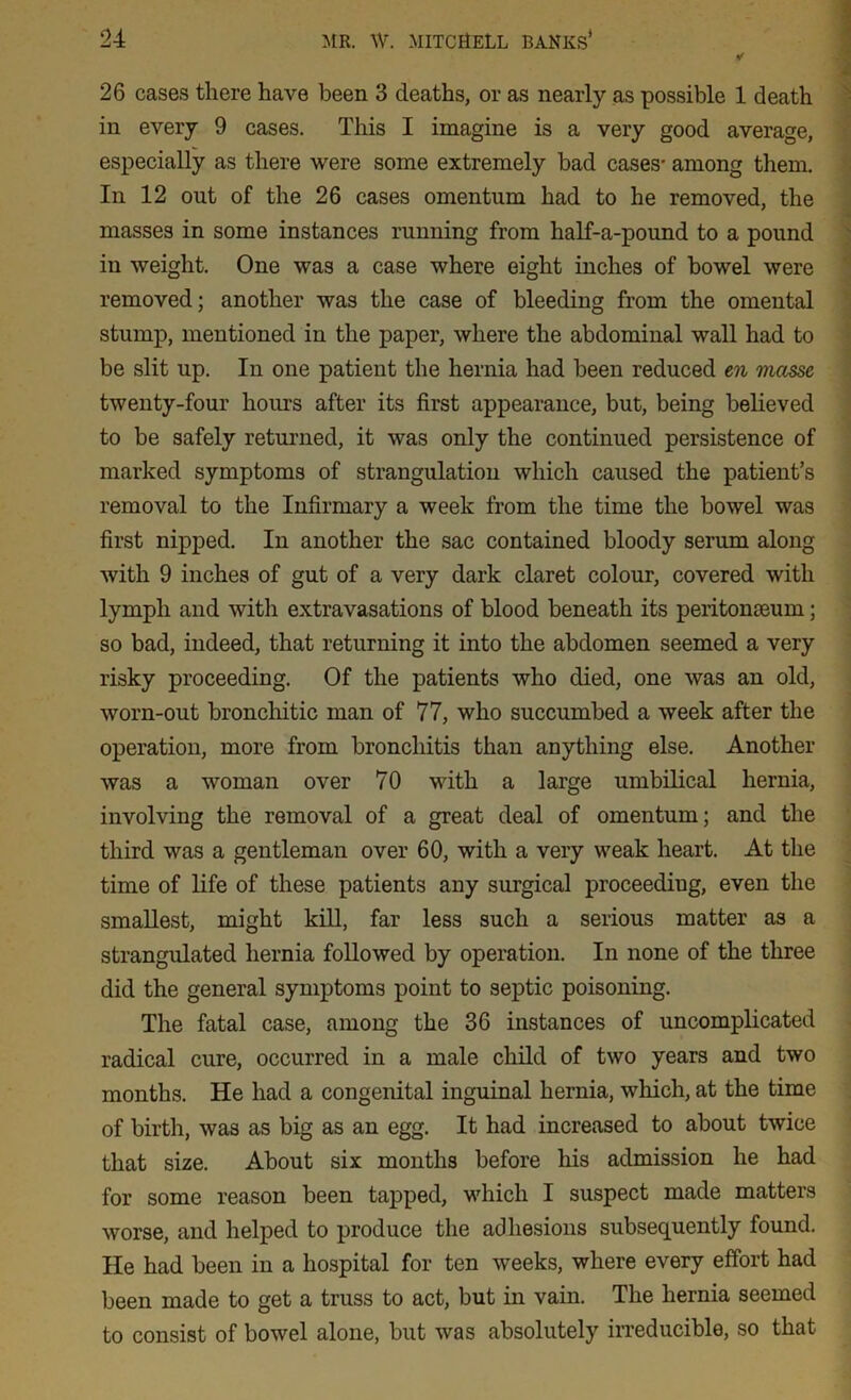 26 cases there have been 3 deaths, or as nearly as possible 1 death in every 9 cases. This I imagine is a very good average, especially as there were some extremely bad cases- among them. In 12 out of the 26 cases omentum had to he removed, the masses in some instances running from half-a-pound to a pound in weight. One was a case where eight inches of bowel were removed; another was the case of bleeding from the omental stump, mentioned in the paper, where the abdominal wall had to be slit up. In one patient the hernia had been reduced en masse twenty-four hours after its first appearance, but, being believed to be safely returned, it was only the continued persistence of marked symptoms of strangulation which caused the patient’s removal to the Infirmary a week from the time the bowel was first nipped. In another the sac contained bloody serum along with 9 inches of gut of a very dark claret colour, covered with lymph and with extravasations of blood beneath its peritoneum; so bad, indeed, that returning it into the abdomen seemed a very risky proceeding. Of the patients who died, one was an old, worn-out bronchitic man of 77, who succumbed a week after the operation, more from bronchitis than anything else. Another was a woman over 70 with a large umbilical hernia, involving the removal of a great deal of omentum; and the third was a gentleman over 60, with a very weak heart. At the time of life of these patients any surgical proceeding, even the smallest, might kill, far less such a serious matter as a strangulated hernia followed by operation. In none of the three did the general symptoms point to septic poisoning. The fatal case, among the 36 instances of uncomplicated radical cure, occurred in a male child of two years and two months. He had a congenital inguinal hernia, which, at the time of birth, was as big as an egg. It had increased to about twice that size. About six months before his admission he had for some reason been tapped, which I suspect made matters worse, and helped to produce the adhesions subsequently found. He had been in a hospital for ten weeks, where every effort had been made to get a truss to act, but in vain. The hernia seemed to consist of bowel alone, but was absolutely irreducible, so that