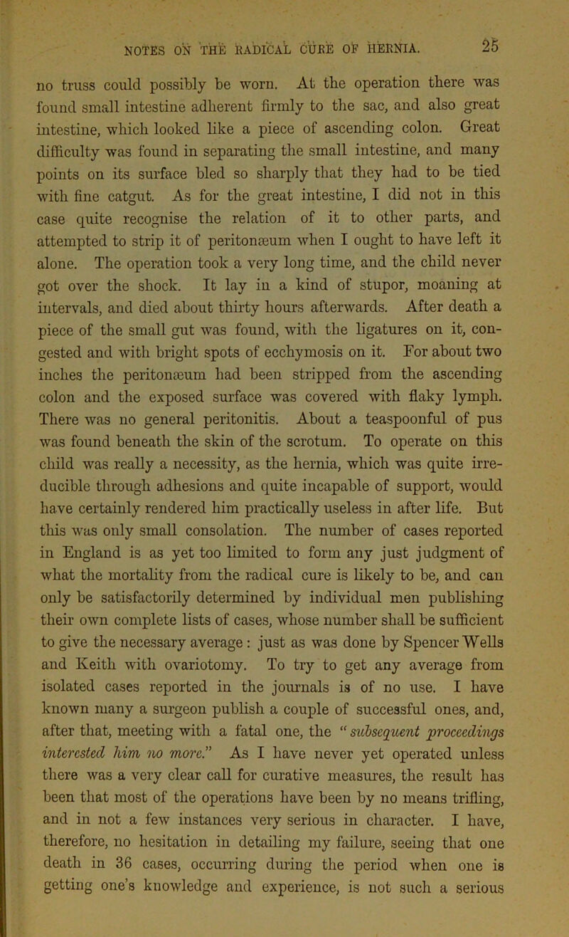 no truss could possibly be worn. At the operation there was found small intestine adherent firmly to the sac, and also great intestine, which looked like a piece of ascending colon. Great difficulty was found in separating the small intestine, and many points on its surface bled so sharply that they had to be tied with fine catgut. As for the great intestine, I did not in this case quite recognise the relation of it to other parts, and attempted to strip it of peritonaeum when I ought to have left it alone. The operation took a very long time, and the child never got over the shock. It lay in a kind of stupor, moaning at intervals, and died about thirty hours afterwards. After death a piece of the small gut was found, with the ligatures on it, con- gested and with bright spots of ecchymosis on it. Tor about two inches the peritonaeum had been stripped from the ascending colon and the exposed surface was covered with flaky lymph. There was no general peritonitis. About a teaspoonful of pus was found beneath the skin of the scrotum. To operate on this child was really a necessity, as the hernia, which was quite irre- ducible through adhesions and quite incapable of support, would have certainly rendered him practically useless in after life. But this was only small consolation. The number of cases reported in England is as yet too limited to form any just judgment of what the mortality from the radical cure is likely to be, and can only be satisfactorily determined by individual men publishing their own complete lists of cases, whose number shall be sufficient to give the necessary average : just as was done by Spencer Wells and Keith with ovariotomy. To try to get any average from isolated cases reported in the journals is of no use. I have known many a surgeon publish a couple of successful ones, and, after that, meeting with a fatal one, the “ subsequent proceedings interested him no more.” As I have never yet operated unless there was a very clear call for curative measures, the result has been that most of the operations have been by no means trifling, and in not a few instances very serious in character. I have, therefore, no hesitation in detailing my failure, seeing that one death in 36 cases, occurring during the period when one is getting one’s knowledge and experience, is not such a serious