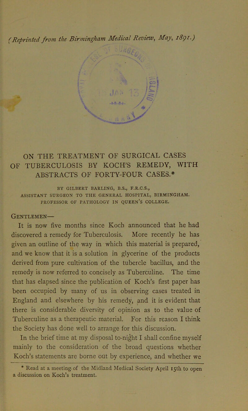 (Reprinted from the Birmingham Medical Review, May, 1891.) . i! ON THE TREATMENT OF SURGICAL CASES OF TUBERCULOSIS BY KOCH’S REMEDY, WITH ABSTRACTS OF FORTY-FOUR CASES.* BY GILBERT BARLING, B.S., F.R.C.S., ASSISTANT SURGEON TO THE GENERAL HOSPITAL, BIRMINGHAM. PROFESSOR OF PATHOLOGY IN QUEEN’S COLLEGE. Gentlemen— It is now five months since Koch announced that he had discovered a remedy for Tuberculosis. More recently he has given an outline of the way in which this material is prepared, and we know that it is a solution in glycerine of the products derived from pure cultivation of the tubercle bacillus, and the remedy is now referred to concisely as Tuberculine. The time that has elapsed since the publication of Koch’s first paper has been occupied by many of us in observing cases treated in England and elsewhere by his remedy, and it is evident that there is considerable diversity of opinion as to the value of Tuberculine as a therapeutic material. For this reason I think the Society has done well to arrange for this discussion. In the brief time at my disposal to-ni^ht I shall confine myself mainly to the consideration of the broad questions whether Koch’s statements are borne out by experience, and whether we * Read at a meeting, of the Midland Medical Society April 15th to open a discussion on Koch’s treatment.
