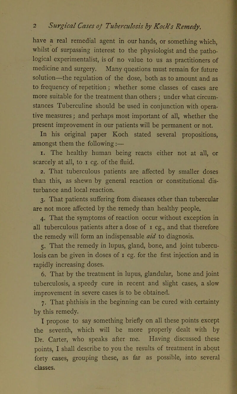 have a real remedial agent in our hands, or something which, whilst of surpassing interest to the physiologist and the patho- logical experimentalist, is of no value to us as practitioners of medicine and surgery. Many questions must remain for future solution—the regulation of the dose, both as to amount and as to frequency of repetition; whether some classes of cases are more suitable for the treatment than others ; under what circum- stances Tuberculine should be used in conjunction with opera- tive measures; and perhaps most important of all, whether the present improvement in our patients will be permanent or not. In his original paper Koch stated several propositions, amongst them the following:— 1. The healthy human being reacts either not at all, or scarcely at all, to i eg. of the fluid. 2. That tuberculous patients are affected by smaller doses than this, as shewn by general reaction or constitutional dis- turbance and local reaction. 3. That patients suffering from diseases other than tubercular are not more affected by the remedy than healthy people. 4. That the symptoms of reaction occur without exception in all tuberculous patients after a dose of 1 eg., and that therefore the remedy will form an indispensable aid to diagnosis. 5. That the remedy in lupus, gland, bone, and joint tubercu- losis can be given in doses of 1 eg. for the first injection and in rapidly increasing doses. 6. That by the treatment in lupus, glandular, bone and joint tuberculosis, a speedy cure in recent and slight cases, a slow improvement in severe cases is to be obtained. 7. That phthisis in the beginning can be cured with certainty by this remedy. I propose to say something briefly on all these points except the seventh, which will be more properly dealt with by Dr. Carter, who speaks after me. Having discussed these points, I shall describe to you the results of treatment in about forty cases, grouping these, as far as possible, into several classes.
