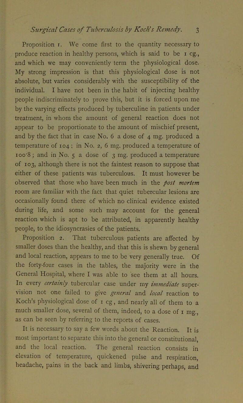 Proposition r. We come first to the quantity necessary to produce reaction in healthy persons, which is said to be 1 eg., and which we may conveniently term the physiological dose. My strong impression is that this physiological dose is not absolute, but varies considerably with the susceptibility of the individual. I have not been in the habit of injecting healthy people indiscriminately to prove this, but it is forced upon me by the varying effects produced by tuberculine in patients under treatment, in whom the amount of general reaction does not appear to be proportionate to the amount of mischief present, and by the fact that in case No. 6 a dose of 4 mg. produced a temperature of 104 ; in No. 2, 6 mg. produced a temperature of ioo'S; and in No. 5 a dose of 3 mg. produced a temperature of 103, although there is not the faintest reason to suppose that either of these patients was tuberculous. It must however be observed that those who have been much in the post mortem room are familiar with the fact that quiet tubercular lesions are occasionally found there of which no clinical evidence existed during life, and some such may account for the general reaction which is apt to be attributed, in apparently healthy people, to the idiosyncrasies of the patients. Proposition 2. That tuberculous patients are affected by smaller doses than the healthy, and that this is shewn by general and local reaction, appears to me to be very generally true. Of the forty-four cases in the tables, the majority were in the General Hospital, where I was able to see them at all hours. In every certainly tubercular case under my immediate super- vision not one failed to give general and local reaction to Koch’s physiological dose of 1 eg, and nearly all of them to a much smaller dose, several of them, indeed, to a dose of 1 mg., as can be seen by referring to the reports of cases. It is necessary to say a few words about the Reaction. It is most important to separate this into the general or constitutional, and the local reaction. The general reaction consists in elevation of temperature, quickened pulse and respiration, headache, pains in the back and limbs, shivering perhaps, and