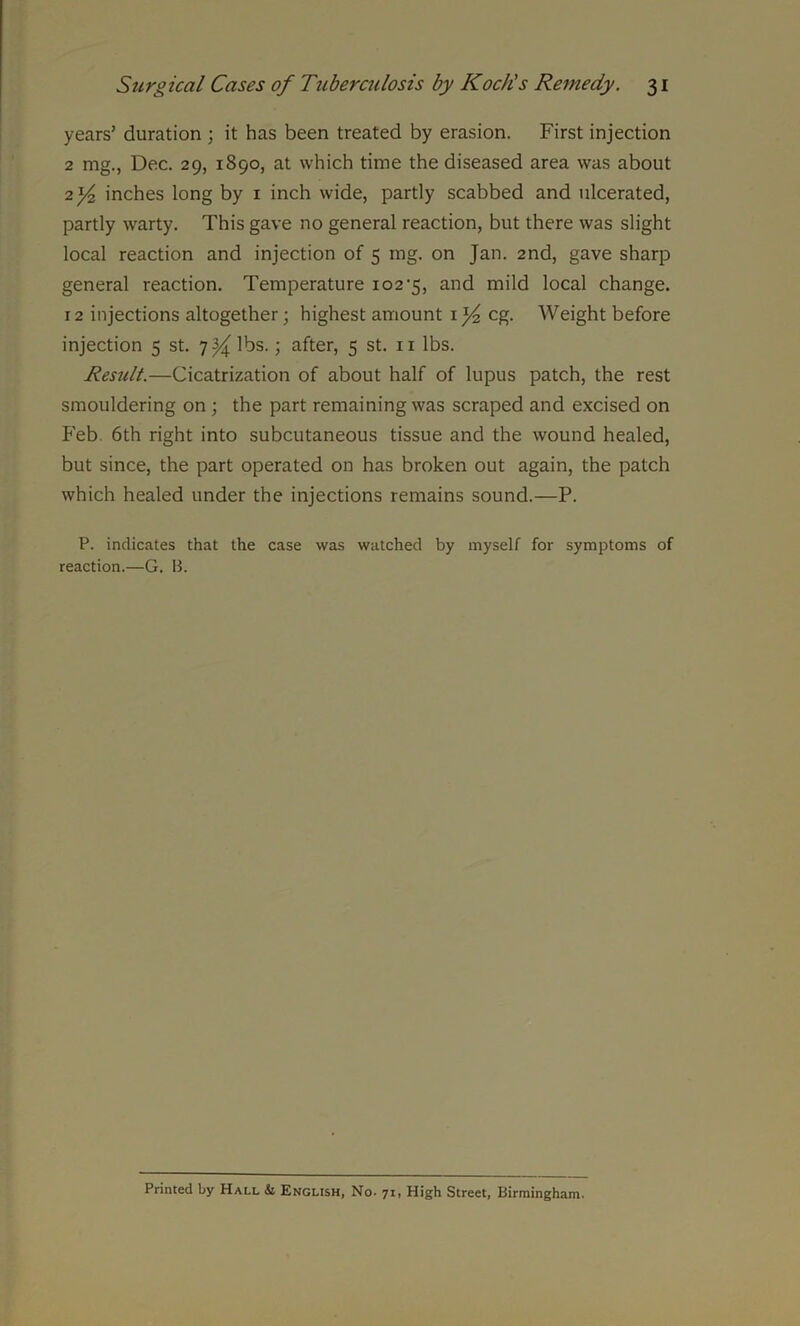 years’ duration ; it has been treated by erasion. First injection 2 mg., Dec. 29, 1890, at which time the diseased area was about 2 inches long by 1 inch wide, partly scabbed and ulcerated, partly warty. This gave no general reaction, but there was slight local reaction and injection of 5 mg. on Jan. 2nd, gave sharp general reaction. Temperature 102‘5, and mild local change. 12 injections altogether; highest amount 1eg. Weight before injection 5 st. lbs. > after, 5 st. n lbs. Result.—Cicatrization of about half of lupus patch, the rest smouldering on ; the part remaining was scraped and excised on Feb 6th right into subcutaneous tissue and the wound healed, but since, the part operated on has broken out again, the patch which healed under the injections remains sound.—P. P. indicates that the case was watched by myself for symptoms of reaction.—G. B. Printed by Hall & English, No- 71, High Street, Birmingham.