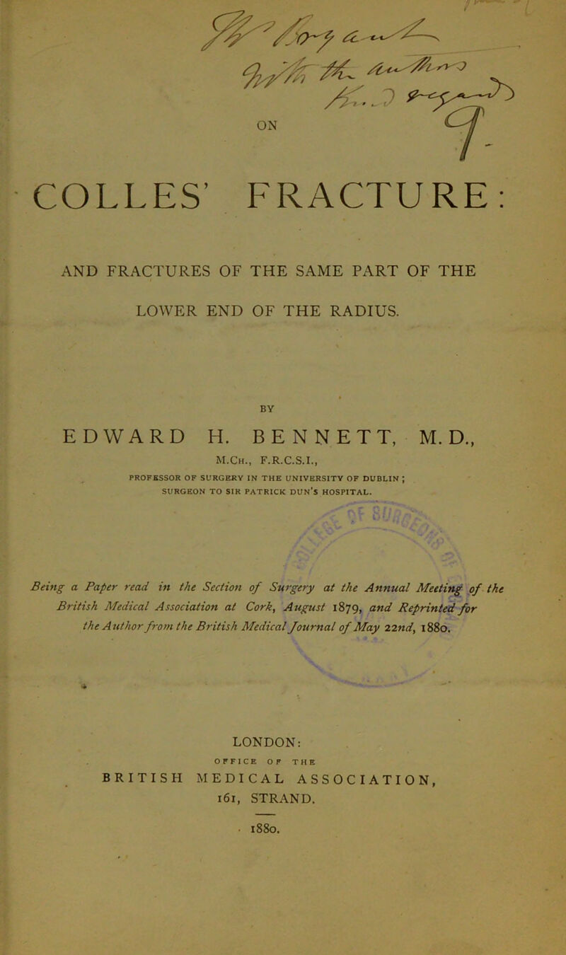 COLLES’ FRACTURE: AND FRACTURES OF THE SAME PART OF THE LOWER END OF THE RADIUS. BY EDWARD H. BENNETT, M. D., M.Ch., F.R.C.S.I., PROFESSOR OF SURGERY IN THE UNIVERSITY OF DUBLIN J SURGEON TO SIR PATRICK DUN’S HOSPITAL. Being a Paper read in the Section of Surgery at the Annual Meeting of the British Medical Association at Cork, August 1879, and Reprinted for the Author from the British Medical fournal of May 22 nd, 1880. LONDON: OFFICE OF THE BRITISH MEDICAL ASSOCIATION, 161, STRAND. • 1880.