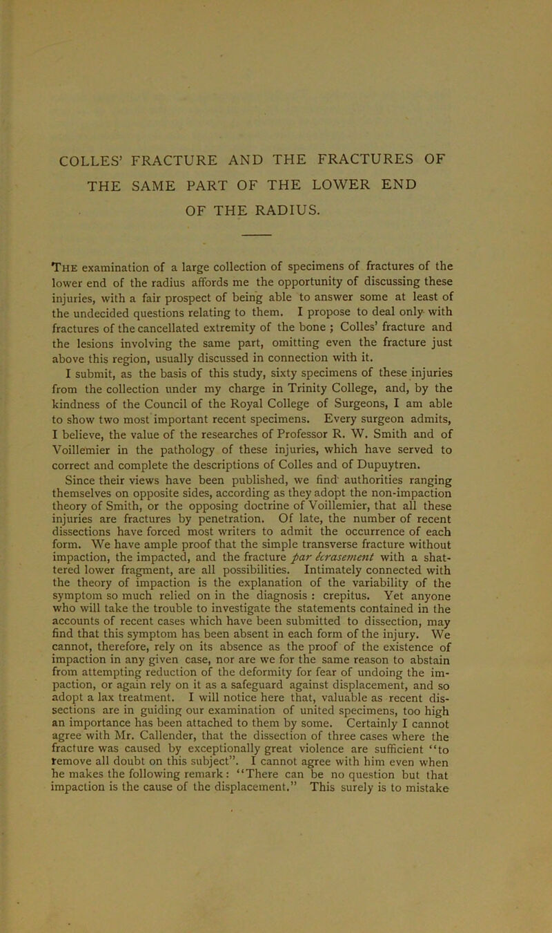 COLLES’ FRACTURE AND THE FRACTURES OF THE SAME PART OF THE LOWER END OF THE RADIUS. The examination of a large collection of specimens of fractures of the lower end of the radius affords me the opportunity of discussing these injuries, with a fair prospect of being able to answer some at least of the undecided questions relating to them. I propose to deal only with fractures of the cancellated extremity of the bone ; Colies’ fracture and the lesions involving the same part, omitting even the fracture just above this region, usually discussed in connection with it. I submit, as the basis of this study, sixty specimens of these injuries from the collection under my charge in Trinity College, and, by the kindness of the Council of the Royal College of Surgeons, I am able to show two most important recent specimens. Every surgeon admits, I believe, the value of the researches of Professor R. W. Smith and of Voillemier in the pathology of these injuries, which have served to correct and complete the descriptions of Colles and of Dupuytren. Since their views have been published, we find authorities ranging themselves on opposite sides, according as they adopt the non-impaction theory of Smith, or the opposing doctrine of Voillemier, that all these injuries are fractures by penetration. Of late, the number of recent dissections have forced most writers to admit the occurrence of each form. We have ample proof that the simple transverse fracture without impaction, the impacted, and the fracture par krasemcnt with a shat- tered lower fragment, are all possibilities. Intimately connected with the theory of impaction is the explanation of the variability of the symptom so much relied on in the diagnosis : crepitus. Yet anyone who will take the trouble to investigate the statements contained in the accounts of recent cases which have been submitted to dissection, may find that this symptom has been absent in each form of the injury. We cannot, therefore, rely on its absence as the proof of the existence of impaction in any given case, nor are we for the same reason to abstain from attempting reduction of the deformity for fear of undoing the im- paction, or again rely on it as a safeguard against displacement, and so adopt a lax treatment. I will notice here that, valuable as recent dis- sections are in guiding our examination of united specimens, too high an importance has been attached to them by some. Certainly I cannot agree with Mr. Callender, that the dissection of three cases where the fracture was caused by exceptionally great violence are sufficient “to remove all doubt on this subject”. I cannot agree with him even when he makes the following remark: “There can be no question but that impaction is the cause of the displacement.” This surely is to mistake