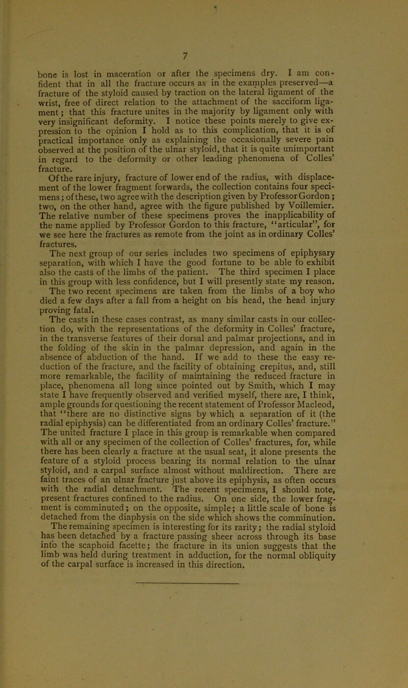 bone is lost in maceration or after the specimens dry. I am con- fident that in all the fracture occurs as in the examples preserved—a fracture of the styloid caused by traction on the lateral ligament of the wrist, free of direct relation to the attachment of the sacciform liga- ment ; that this fracture unites in the majority by ligament only with very insignificant deformity. I notice these points merely to give ex- pression to the opinion I hold as to this complication, that it is of practical importance only as explaining the occasionally severe pain observed at the position of the ulnar styloid, that it is quite unimportant in regard to the deformity or other leading phenomena of Colies’ fracture. Of the rare injury, fracture of lower end of the radius, with displace- ment of the lower fragment forwards, the collection contains four speci- mens ; of these, two agree with the description given by Professor Gordon; two, on the other hand, agree with the figure published by Voillemier. The relative number of these specimens proves the inapplicability of the name applied by Professor Gordon to this fracture, “articular”, for we see here the fractures as remote from the joint as in ordinary Colles’ fractures. The next group of our series includes two specimens of epiphysary separation, with which I have the good fortune to be able to exhibit also the casts of the limbs of the patient. The third specimen I place in this group with less confidence, but I will presently state my reason. The two recent specimens are taken from the limbs of a boy who died a few days after a fall from a height on his head, the head injury proving fatal. The casts in these cases contrast, as many similar casts in our collec- tion do, with the representations of the deformity in Colles’ fracture, in the transverse features of their dorsal and palmar projections, and in the folding of the skin in the palmar depression, and again in the absence of abduction of the hand. If we add to these the easy re- duction of the fracture, and the facility of obtaining crepitus, and, still more remarkable, the facility of maintaining the reduced fracture in place, phenomena all long since pointed out by Smith, which I may state I have frequently observed and verified myself, there are, I think, ample grounds for questioning the recent statement of Professor Macleod, that “there are no distinctive signs by which a separation of it (the radial epiphysis) can be differentiated from an ordinary Colles’ fracture.” The united fracture I place in this group is remarkable when compared with all or any specimen of the collection of Colles’ fractures, for, while there has been clearly a fracture at the usual seat, it alone presents the feature of a styloid process bearing its normal relation to the ulnar styloid, and a carpal surface almost without maldirection. There are faint traces of an ulnar fracture just above its epiphysis, as often occurs with the radial detachment. The recent specimens, I should note, present fractures confined to the radius. On one side, the lower frag- ment is comminuted; on the opposite, simple; a little scale of bone is detached from the diaphysis on the side which shows the comminution. The remaining specimen is interesting for its rarity; the radial styloid has been detached by a fracture passing sheer across through its base into the scaphoid facelte; the fracture in its union suggests that the limb was held during treatment in adduction, for the normal obliquity of the carpal surface is increased in this direction.