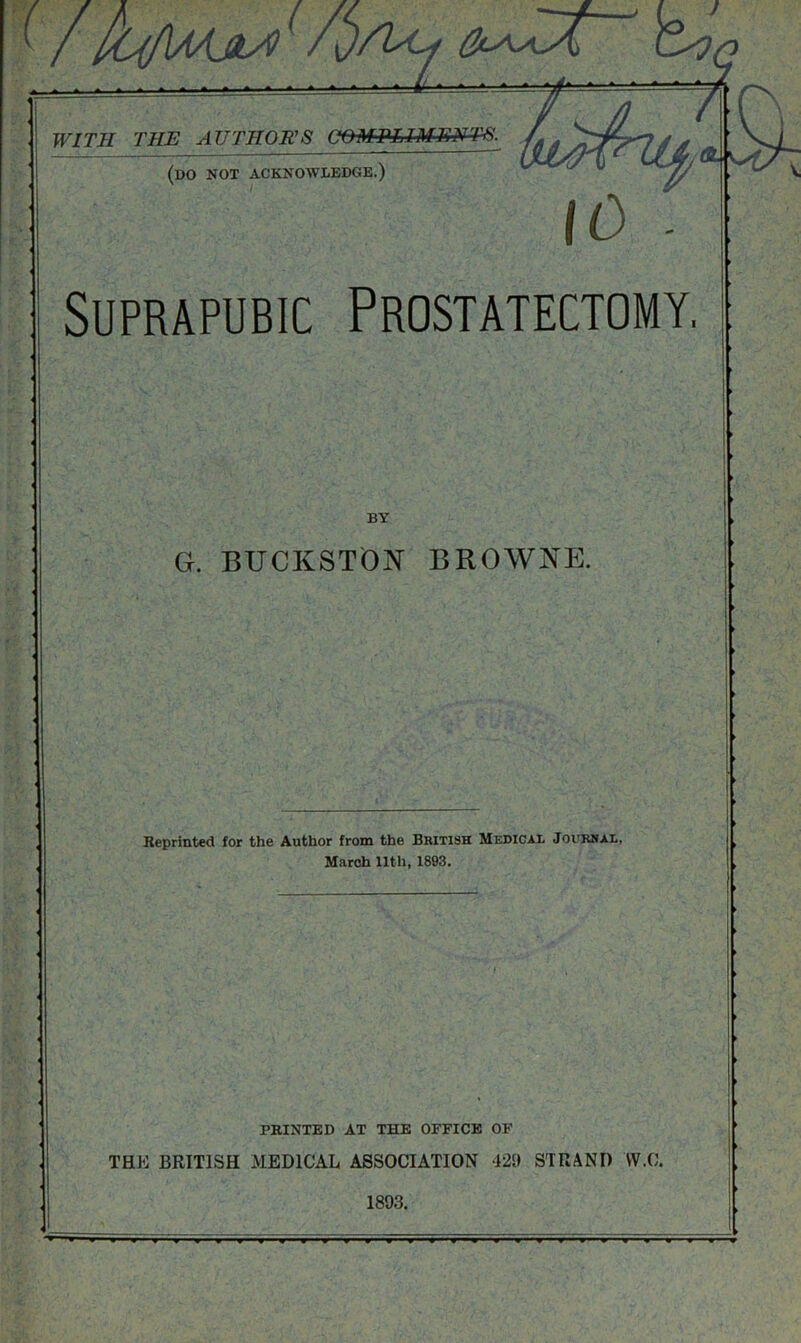 ) Us? WITH THE AUTHOR'S COMPLIMENTS. (do not acknowledge.) Suprapubic Prostatectomy. BY G. BUCKSTON BROWNE. Reprinted for the Author from the British Medical Journal, March 11th, 1893. PRINTED AT THE OFFICE OF THE BRITISH MEDICAL ASSOCIATION 420 STRAND W.C. 1893.