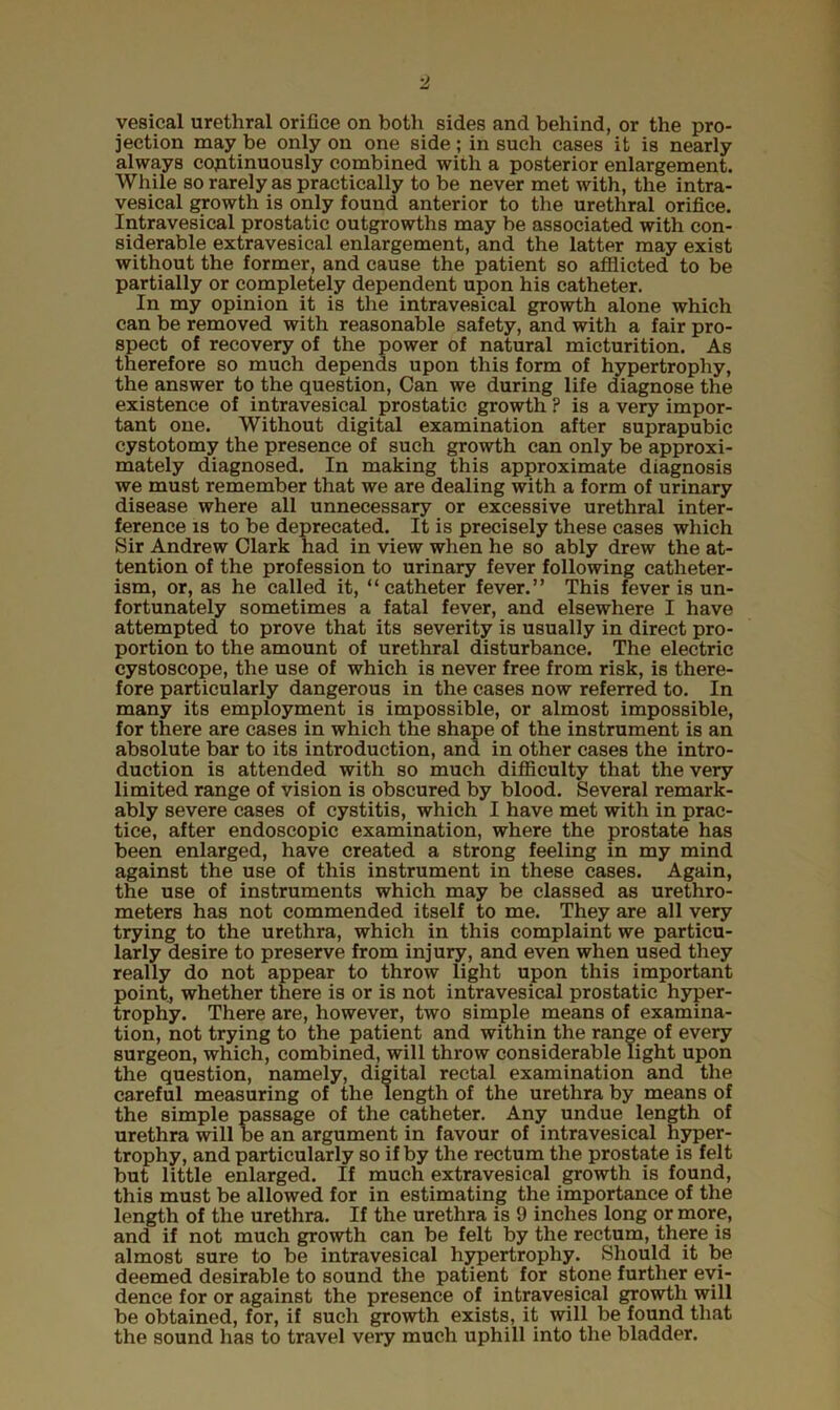 vesical urethral orifice on both sides and behind, or the pro- jection may be only on one side; in such cases it is nearly always continuously combined with a posterior enlargement. While so rarely as practically to be never met with, the intra- vesical growth is only found anterior to the urethral orifice. Intravesical prostatic outgrowths may be associated with con- siderable extravesical enlargement, and the latter may exist without the former, and cause the patient so afflicted to be partially or completely dependent upon his catheter. In my opinion it is the intravesical growth alone which can be removed with reasonable safety, and with a fair pro- spect of recovery of the power of natural micturition. As therefore so much depends upon this form of hypertrophy, the answer to the question, Can we during life diagnose the existence of intravesical prostatic growth ? is a very impor- tant one. Without digital examination after suprapubic cystotomy the presence of such growth can only be approxi- mately diagnosed. In making this approximate diagnosis we must remember that we are dealing with a form of urinary disease where all unnecessary or excessive urethral inter- ference is to be deprecated. It is precisely these cases which Sir Andrew Clark had in view when he so ably drew the at- tention of the profession to urinary fever following catlieter- ism, or, as he called it, “catheter fever.” This fever is un- fortunately sometimes a fatal fever, and elsewhere I have attempted to prove that its severity is usually in direct pro- portion to the amount of urethral disturbance. The electric cystoscope, the use of which is never free from risk, is there- fore particularly dangerous in the cases now referred to. In many its employment is impossible, or almost impossible, for there are cases in which the shape of the instrument is an absolute bar to its introduction, and in other cases the intro- duction is attended with so much difficulty that the very limited range of vision is obscured by blood. Several remark- ably severe cases of cystitis, which I have met with in prac- tice, after endoscopic examination, where the prostate has been enlarged, have created a strong feeling in my mind against the use of this instrument in these cases. Again, the use of instruments which may be classed as urethro- meters has not commended itself to me. They are all very trying to the urethra, which in this complaint we particu- larly desire to preserve from injury, and even when used they really do not appear to throw light upon this important point, whether there is or is not intravesical prostatic hyper- trophy. There are, however, two simple means of examina- tion, not trying to the patient and within the range of every surgeon, which, combined, will throw considerable light upon the question, namely, digital rectal examination and the careful measuring of the length of the urethra by means of the simple passage of the catheter. Any undue length of urethra will be an argument in favour of intravesical hyper- trophy, and particularly so if by the rectum the prostate is felt but little enlarged. If much extravesical growth is found, this must be allowed for in estimating the importance of the length of the urethra. If the urethra is 9 inches long or more, and if not much growth can be felt by the rectum, there is almost sure to be intravesical hypertrophy. Should it be deemed desirable to sound the patient for stone further evi- dence for or against the presence of intravesical growth will be obtained, for, if such growth exists, it will be found that the sound has to travel very much uphill into the bladder.