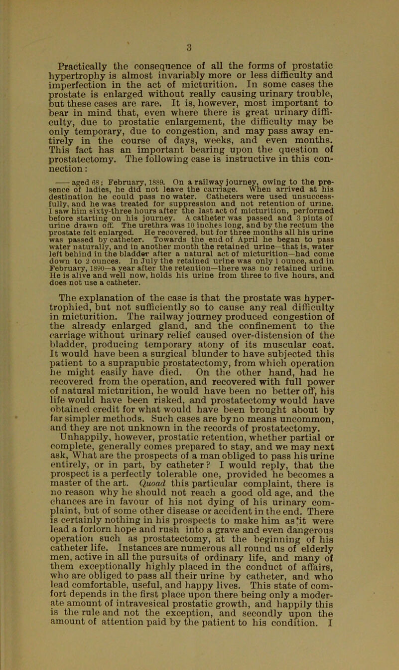 Practically the consequence of all the forms of prostatic hypertrophy is almost invariably more or less difficulty and imperfection in the act of micturition. In some cases the prostate is enlarged without really causing urinary trouble, but these cases are rare. It is, however, most important to bear in mind that, even where there is great urinary diffi- culty, due to prostatic enlargement, the difficulty may be only temporary, due to congestion, and may pass away en- tirely in the course of days, weeks, and even months. This fact has an important bearing upon the question of prostatectomy. The following case is instructive in this con- nection : aged 68; Februaiy, 1889. On a railway journey, owing to the pre- sence of ladies, he did not leave the carriage. When arrived at his destination he could pass no water. Catheters were used unsuccess- fully, and he was treated for suppression and not retention of urine. 1 saw him sixty-three hours after the last act of micturition, performed before starting on his journey. A catheter was passed and 3 pints of urine drawn off. The urethra was 10 inches long, and by the rectum the prostate felt enlarged. He recovered, but for three months all his urine was passed by catheter. Towards the end of April he began to pass water naturally, and in another month the retained urine—that is. water left behind in the bladder after a natural act of micturition—had come down to 2 ounces. In July the retained urine was only 1 ounce, and in February, 1890—a year after the retention—there was no retained urine. He is alive and well now, holds his urine from three to five hours, and does not use a catheter. The explanation of the case is that the prostate was hyper- trophied, but not sufficiently so to cause any real difficulty in micturition. The railway journey produced congestion of the already enlarged gland, and the confinement to the carriage without urinary relief caused over-distension of the bladder, producing temporary atony of its muscular coat. It would have been a surgical blunder to have subjected this patient to a suprapubic prostatectomy, from which operation he might easily have died. On the other hand, had he recovered from the operation, and recovered with full power of natural micturition, he would have been no better off, his life would have been risked, and prostatectomy would have obtained credit for what would have been brought about by far simpler methods. Such cases are by no means uncommon, and they are not unknown in the records of prostatectomy. Unhappily, however, prostatic retention, whether partial or complete, generally comes prepared to stay, and we may next ask, What are the prospects of a man obliged to pass his urine entirely, or in part, by catheter? I would reply, that the prospect is a perfectly tolerable one, provided he becomes a master of the art. Quoad this particular complaint, there is no reason why he should not reach a good old age, and the chances are in favour of his not dying of his urinary com- plaint, but of some other disease or accident in the end. There is certainly nothing in his prospects to make him as*it were lead a forlorn hope and rush into a grave and even dangerous operation such as prostatectomy, at the beginning of his catheter life. Instances are numerous all round us of elderly men, active in all the pursuits of ordinary life, and many of them exceptionally highly placed in the conduct of affairs, who are obliged to pass all their urine by catheter, and who lead comfortable, useful, and happy lives. This state of com- fort depends in the first place upon there being only a moder- ate amount of intravesical prostatic growth, and happily this is the rule and not the exception, and secondly upon the amount of attention paid by the patient to his condition. I