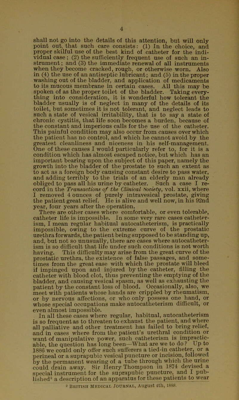 shall not go into the details of this attention, but will only point out* that such care consists: (1) In the choice, and proper skilful use of the best kind of catheter for the indi- vidual case; (2) the sufficiently frequent use of such an in- strument ; and (3) the immediate renewal of all instruments when they become cracked, rough, or otherwise worn. Also in (4) the use of an antiseptic lubricant; and (5) in the proper washing out of the bladder, and application of medicaments to its mucous membrane in certain cases. All this may be spoken of as the proper toilet of the bladder. Taking every- thing into consideration, it is wonderful how tolerant the bladder usually is of neglect in many of the details of its toilet, but sometimes it is not tolerant, and neglect leads to such a state of vesical irritability, that is to say a state of chronic cystitis, that life soon becomes a burden, because of the constant and imperious calls for the use of the catheter. This painful condition may also occur from causes over which the patient has no control, and which he cannot avoid by the greatest cleanliness and niceness in his self-management. One of these causes I would particularly refer to, for it is a condition which has almost escaped notice, but which has an important bearing upon the subject of this paper, namely the growth into the bladder of the prostate to such an extent as to act as a foreign body causing constant desire to pass water, and adding terribly to the trials of an elderly man already obliged to pass all his urine by catheter. Such a case I re- cord in the Transactions of the Clinical Society, vol. xxii, where I removed 4 ounces of purely intravesical prostate, giving the patient great relief. He is alive and well now, in his 92nd year, four years after the operation. There are other cases where comfortable, or even tolerable, catheter life is impossible. In some very rare cases catheter- ism, I mean regular habitual autocatheterism, is practically impossible, owing to the extreme curve of the prostatic urethra forwards, the patient being supposed to be standing up, and, but not so unusually, there are cases where autocatheter- ism is so difficult that life under such conditions is not worth having. This difficulty may arise from the great curve of the prostatic urethra, the existence of false passages, and some- times from the great ease with which the prostate will bleed if impinged upon and injured by the catheter, filling the catheter with blood clot, thus preventing the emptying of the bladder, and causing vesical spasm, as well as exhausting the patient by the constant loss of blood. Occasionally, also, we meet with patients whose hands are crippled by rheumatism, or by nervous affections, or who only possess one hand, or whose special occupations make autocatheterism difficult, or even almost impossible. In all these cases where regular, habitual, autocatheterism is so frequent as to threaten to exhaust the patient, and where all palliative and other treatment has failed to bring relief, and in cases where from the patient’s urethral condition or want of manipulative power, such catheterism is impractic- able, the question has long been—What are we to do ? Up to 1886 we could only offer such sufferers a tied-in catheter, or a perineal or a suprapubic vesical puncture or incision, followed by the permanent wearing of a tube through which the urine could drain away. Sir Henry Thompson in 1874 devised a special instrument for the suprapubic puncture, and I pub- lished2 a description of an apparatus for these patients to wear 2 British Medical Journal, August lth, 1888.