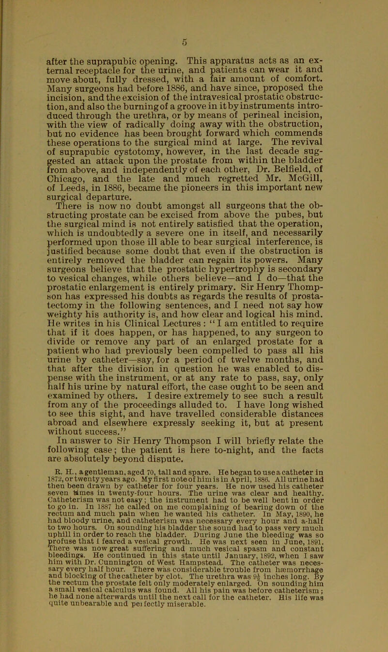 after the suprapubic opening. This apparatus acts as an ex- ternal receptacle for the urine, and patients can wear it and move about, fully dressed, with a fair amount of comfort. Many surgeons had before 1886, and have since, proposed the incision, and the excision of the intravesical prostatic obstruc- tion, and also the burning of a groove in it by instruments intro- duced through the urethra, or by means of perineal incision, with the view of radically doing away with the obstruction, but no evidence has been brought forward which commends these operations to the surgical mind at large. The revival of suprapubic cystotomy, however, in the last decade sug- gested an attack upon the prostate from within the bladder from above, and independently of each other, Dr. Belfield, of Chicago, and the late and much regretted Mr. McGill, of Leeds, in 1886, became the pioneers in this important new surgical departure. There is now no doubt amongst all surgeons that the ob- structing prostate can be excised from above the pubes, but the surgical mind is not entirely satisfied that the operation, which is undoubtedly a severe one in itself, and necessarily performed upon those ill able to bear surgical interference, is justified because some doubt that even if the obstruction is entirely removed the bladder can regain its powers. Many surgeons believe that the prostatic hypertrophy is secondary to vesical changes, while others believe—and I do—that the prostatic enlargement is entirely primary. Sir Henry Thomp- son has expressed his doubts as regards the results of prosta- tectomy in the following sentences, and I need not say how weighty his authority is, and how clear and logical his mind. He writes in his Clinical Lectures : “ I am entitled to require that if it does happen, or has happened, to any surgeon to divide or remove any part of an enlarged prostate for a patient who had previously been compelled to pass all his urine by catheter—say, for a period of twelve months, and that after the division in question he was enabled to dis- pense with the instrument, or at any rate to pass, say, only half his urine by natural effort, the case ought to be seen and examined by others. I desire extremely to see such a result from any of the proceedings alluded to. I have long wished to see this sight, and have travelled considerable distances abroad and elsewhere expressly seeking it, but at present without success.” In answer to Sir Henry Thompson I will briefly relate the following case; the patient is here to-night, and the facts are absolutely beyond dispute. R. H., a gentleman, aged 70, tall and spare. He began to use a catheter in 1872, or twenty years ago. My first note of him is in April, 1886. Allurinehad then been drawn by catheter for four years. He now used his catheter seven times in twenty-four hours. The urine was clear and healthy. Catheterism was not easy; the instrument had to be well bent in order to go in. In 1887 he called on me complaining of bearing down of the rectum and much pain when he wanted his catheter. In May, 1890, he had bloody urine, and catheterism was necessary every hour and a-half to two hours. On sounding his bladder the sound had to pass very much uphill in order to reach the bladder. During June the bleeding was so profuse that I feared a vesical growth. He was next seen in June, 1891. There was now great suffering and much vesical spasm and constant bleedings. He continued in this state until January, 1892, when I saw him with Dr. Cunnington of West Hampstead. The catheter was neces- sary every half hour. There was considerable trouble from haemorrhage and blocking of thecatheter by clot. The urethra was 9£ inches long. By the rectum the prostate felt only moderately enlarged. t)n sounding him a small vesical calculus was found. All his pain was before catheterism; he had none afterwards until the next call for the catheter. His life was quite unbearable and pei fectly miserable.