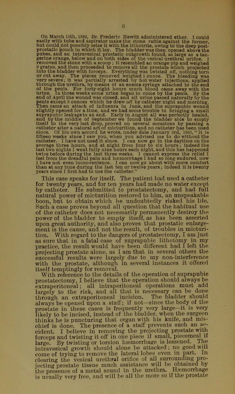 On March 10th, 1892, Dr. Frederic Hewitt administered ether. I could easily with tube and aspirator make the stone rattle against the former, but could,not possibly seize it with the litliotrite, owing to the deep post- prostatic pouch in which it lay. The bladder was then opened above the pubes, and an intravesical prostatic outgrowth found, as large as a tan- gerine orange, below and on both sides of the vesical urethral orifice. I removed the stone with a scoop ; it resembled an orange pip and weighed 9 grains, and then proceeded to remove all the prostate which projected into the bladder with forceps. Everything was twisted off, nothing torn or cut away. The pieces removed weighed l ounce. The bleeding was very severe; it was partially arrested by hot water injections, applied through the urethra, by means of an enema syringe attached to the end of the penis. For forty-eight hours much blood came away with the urine. In three weeks some urine began to come by the penis. By the end of April the wound was closed, and all urine passed naturally by the penis except 3 ounces which he drew off by catheter night and morning. Then came an attack of influenza in June, and the suprapubic wound slightly opened for a time, and we had some trouble in bringing a small suprapubic leakage to an end. Early in August all was perfectly healed, and by the middle of September we found the bladder able to empty itself to the very last drop, proved on several occasions by passing a catheter alter a natural act of micturition, and no catheter has been used since. Of his own accord he wrote, under date January 3rd, 1893, “ It is fifteen weeks since I saw you, when you advised me to do without the catheter. I have not used it since. I can now go in the daytime on the average three hours, and at night from four to six hours; indeed the last two nights I went fully nine hours each night, and this has happened twice before during the last three weeks. I cannot express the relief I feel from the dreadful pain and hemorrhage I had so long endured, now I have not even inconvenience. I can now go about with more comfort than at any time during the last ten or twelve years; indeed it is twenty years since I first had to use the catheter.” This case speaks for itself. The patient had used a catheter for twenty years, and for ten years had made no water except by catheter. He submitted to prostatectomy, and had full natural power of micturition restored to him, an unspeakable boon, but to obtain which he undoubtedly risked his life. Such a case proves beyond all question that the habitual use of the catheter does not necessarily permanently destroy the power of the bladder to empty itself, as has been asserted upon great authority, and also proves that prostatic enlarge- ment is the cause, and not the result, of troubles in micturi- tion. With regard to the dangers of prostatectomy, I am just as sure that in a fatal case of suprapubic lithotomy in my practice, the result would have been different had I left the projecting prostate alone, as I am that in several others the successful results were largely due to my non-interference with the prostate, although in several instances it offered itself temptingly for removal. With reference to the details of the operation of suprapubic prostatectomy, I believe that the operation should always be extraperitoneal; all intraperitoneal operations must add largely to the risk, and all that is necessary can be done through an extraperitoneal incision. The bladder should always be opened upon a staff; if not—since the body of the prostate in these cases is frequently very large—it is very likely to be incised, instead of the bladder, when the surgeon thinks he is puncturing that organ with his knife, and mis- chief is done. The presence of a staff prevents such an ac- cident. I believe in removing the projecting prostate with forceps and twisting it off in one piece if small, piecemeal if large. By twisting or torsion haemorrhage is lessened. The intravesical growth should alone be attacked; no good will come of trying to remove the lateral lobes even in part. In clearing the vesical urethral orifice of all surrounding pro- jecting prostate tissue much assistance will be obtained by the presence of a metal sound in the urethra. Haemorrhage is usually very free, and will be all the more so if the prostate