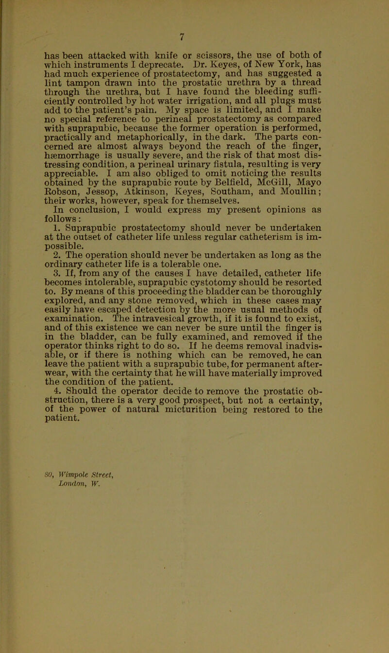 has been attacked with knife or scissors, the use of both of which instruments I deprecate. Dr. Keyes, of New York, has had much experience of prostatectomy, and has suggested a lint tampon drawn into the prostatic urethra by a thread through the urethra, but I have found the bleeding suffi- ciently controlled by hot water irrigation, and all plugs must add to the patient’s pain. My space is limited, and I make no special reference to perineal prostatectomy as compared with suprapubic, because the former operation is performed, practically and metaphorically, in the dark. The parts con- cerned are almost always beyond the reach of the finger, haemorrhage is usually severe, and the risk of that most dis- tressing condition, a perineal urinary fistula, resulting is very appreciable. I am also obliged to omit noticing the results obtained by the suprapubic route by Belfield, McGill, Mayo Robson, Jessop, Atkinson, Keyes, Southam, and Moullin; their works, however, speak for themselves. In conclusion, I would express my present opinions as follows: 1. Suprapubic prostatectomy should never be undertaken at the outset of catheter life unless regular catheterism is im- possible. 2. The operation should never be undertaken as long as the ordinary catheter life is a tolerable one. 3. If, from any of the causes I have detailed, catheter life becomes intolerable, suprapubic cystotomy should be resorted to. By means of this proceeding the bladder can be thoroughly explored, and any stone removed, which in these cases may easily have escaped detection by the more usual methods of examination. The intravesical growth, if it is found to exist, and of this existence we can never be sure until the finger is in the bladder, can be fully examined, and removed if the operator thinks right to do so. If he deems removal inadvis- able, or if there is nothing which can be removed, he can leave the patient with a suprapubic tube, for permanent after- wear, with the certainty that he will have materially improved the condition of the patient. 4. Should the operator decide to remove the prostatic ob- struction, there is a very good prospect, but not a certainty, of the power of natural micturition being restored to the patient. SO, Wimpole Street, London, W.