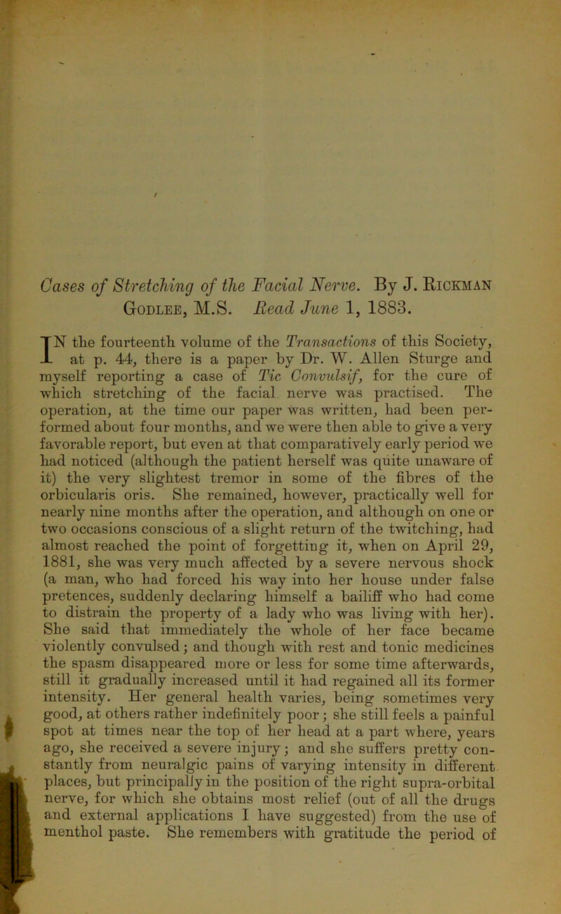 Cases of Stretching of the Facial Nerve. By J. Rickman Godlee, M.S. Read June 1, 1883. IN tlie fourteenth volume of the Transactions of this Society, at p. 44, there is a paper by Dr. W. Allen Sturge and myself reporting a case of Tic Convidsif, for the cure of which stretching of the facial nerve was practised. The operation, at the time our paper was written, had been per- formed about four months, and we were then able to give a very favorable report, but even at that comparatively early period we had noticed (although the patient herself was quite unaware of it) the very slightest tremor in some of the fibres of the orbicularis oris. She remained, however, practically well for nearly nine months after the operation, and although on one or two occasions conscious of a slight return of the twitching, had almost reached the point of forgetting it, when on April 29, 1881, she was very much affected by a severe nervous shock (a man, who had forced his way into her house under false pretences, suddenly declaring himself a bailiff who had come to distrain the property of a lady who was living with her). She said that immediately the whole of her face became violently convulsed; and though with rest and tonic medicines the spasm disappeared more or less for some time afterwards, still it gradually increased until it had regained all its former intensity. Her general health varies, being sometimes very good, at others rather indefinitely poor; she still feels a painful spot at times near the top of her head at a part where, years ago, she received a severe injury; and she suffers pretty con- stantly from neuralgic pains of varying intensity in different places, but principally in the position of the right supra-orbital nerve, for which she obtains most relief (out of all the drugs and external applications I have suggested) from the use of menthol paste. She remembers with gratitude the period of