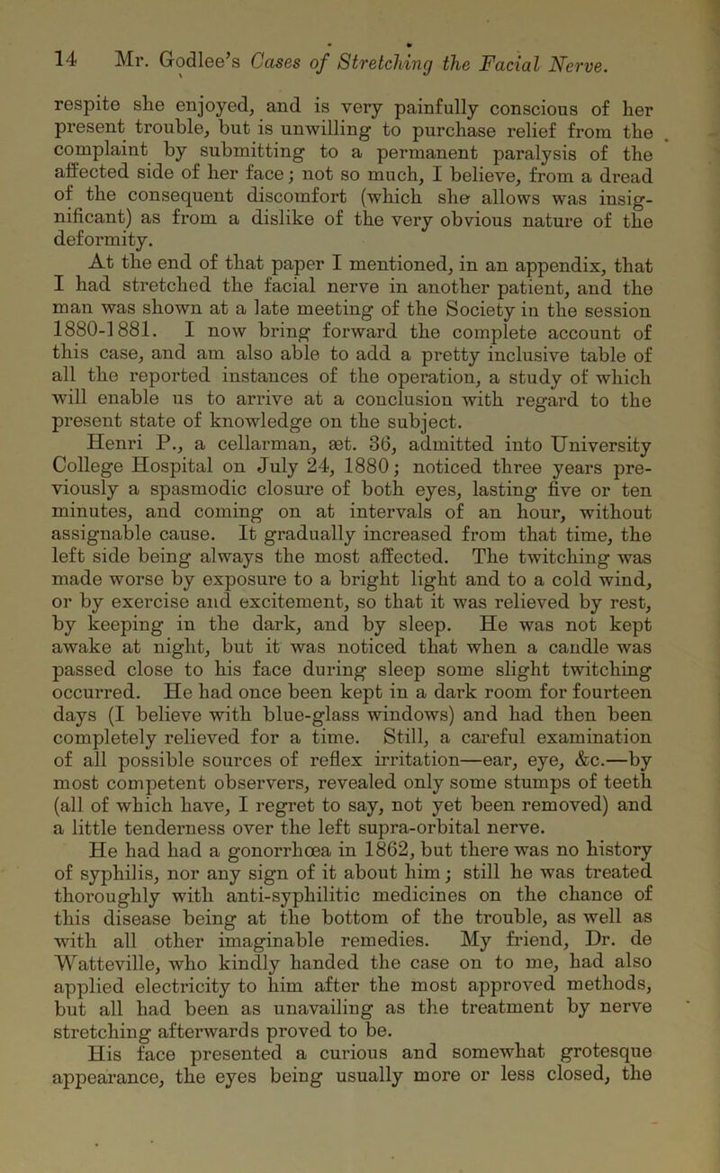respite she enjoyed, and is very painfully conscious of her present trouble, but is unwilling to purchase relief from the complaint by submitting to a permanent paralysis of the affected side of her face; not so much, I believe, from a dread of the consequent discomfort (which she allows was insig- nificant) as from a dislike of the very obvious nature of the deformity. At the end of that paper I mentioned, in an appendix, that I had stretched the facial nerve in another patient, and the man was shown at a late meeting of the Society in the session 1880-1881. I now bring forward the complete account of this case, and am also able to add a pretty inclusive table of all the reported instances of the operation, a study of which will enable us to arrive at a conclusion with regard to the present state of knowledge on the subject. Henri P., a cellarman, ast. 36, admitted into University College Hospital on July 24, 1880; noticed three years pre- viously a spasmodic closure of both eyes, lasting five or ten minutes, and coming on at intervals of an hour, without assignable cause. It gradually increased from that time, the left side being always the most affected. The twitching was made worse by exposure to a bright light and to a cold wind, or by exercise and excitement, so that it was relieved by rest, by keeping in the dark, and by sleep. He was not kept awake at night, but it was noticed that when a candle was passed close to his face during sleep some slight twitching occurred. He had once been kept in a dark room for foui’teen days (I believe with blue-glass windows) and had then been completely relieved for a time. Still, a careful examination of all possible sources of reflex irritation—ear, eye, &c.—by most competent observers, revealed only some stumps of teeth (all of which have, I regret to say, not yet been removed) and a little tenderness over the left supra-orbital nerve. He had had a gonorrhoea in 1862, but there was no history of syphilis, nor any sign of it about him; still he was treated thoroughly with anti-syphilitic medicines on the chance of this disease being at the bottom of the trouble, as well as with all other imaginable remedies. My friend, Dr. de Watteville, who kindly handed the case on to me, had also applied electricity to him after the most approved methods, but all had been as unavailing as the treatment by nerve stretching afterwards proved to be. His face presented a curious and somewhat grotesque appearance, the eyes being usually more or less closed, the