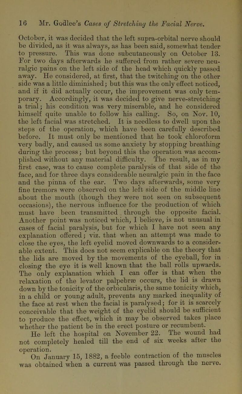 October, it was decided that the left supra-orbital nerve should be divided, as it was always, as has been said, somewhat tender to pressure. This was done subcutaneously on October 13. For two days afterwards he suffered from rather severe neu- ralgic pains on the left side of the head which quickly passed away. He considered, at first, that the twitching on the other side was a little diminished; but this was the only effect noticed, and if it did actually occur, the improvement was only tem- porary. Accordingly, it was decided to give nerve-stretching a trial; his condition was very miserable, and he considered himself quite unable to follow his calling. So, on Nov. 10, the left facial was stretched. It is needless to dwell upon the steps of the operation, which have been carefully described before. It must only be mentioned that he took chloroform very badly, and caused us some anxiety by stopping breathing during the process; but beyond this the operation was accom- plished without any material difficulty. The result, as in my first case, was to cause complete paralysis of that side of the face, and for three days considerable neuralgic pain in the face and the pinna of the ear. Two days afterwards, some very fine tremors were observed on the left side of the middle line about the mouth (though they were not seen on subsequent occasions), the nervous influence for the production of which must have been transmitted through the opposite facial. Another point was noticed which, I believe, is not unusual in cases of facial paralysis, but for which I have not seen any explanation offered; viz. that when an attempt was made to close the eyes, the left eyelid moved downwards to a consider- able extent. This does not seem explicable on the theory that the lids are moved by the movements of the eyeball, for in closing the eye it is well known that the ball rolls upwards. The only explanation which I can offer is that when the relaxation of the levator palpebras occurs, the lid is drawn down by the tonicity of the orbicularis, the same tonicity which, in a child or young adult, prevents any marked inequality of the face at rest when the facial is paralysed; for it is scarcely conceivable that the weight of the eyelid should be sufficient to produce the effect, which it may be observed takes place whether the patient be in the erect posture or recumbent. He left the hospital on November 22. The wound had not completely healed till the end of six weeks after the operation. On January 15, 1882, a feeble contraction of the muscles was obtained when a current was passed through the nerve.