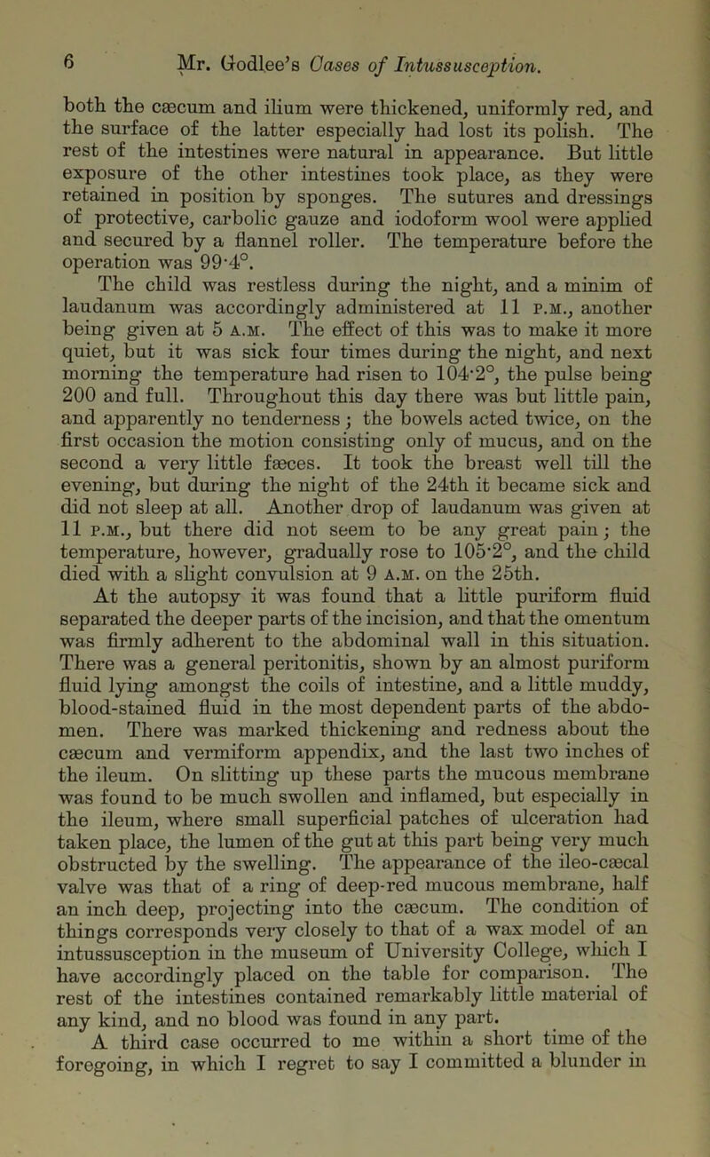 both the cascum and ilium were thickened, uniformly red, and the surface of the latter especially had lost its polish. The rest of the intestines were natural in appearance. But little exposure of the other intestines took place, as they were retained in position by sponges. The sutures and dressings of protective, carbolic gauze and iodoform wool were applied and secured by a flannel roller. The temperature before the operation was 99'40. The child was restless during the night, and a minim of laudanum was accordingly administered at 11 p.m., another being given at 5 a.m. The effect of this was to make it more quiet, but it was sick four times during the night, and next morning the temperature had risen to 104’2°, the pulse being 200 and full. Throughout this day there was but little pain, and apparently no tenderness ; the bowels acted twice, on the first occasion the motion consisting only of mucus, and on the second a very little faeces. It took the breast well till the evening, but during the night of the 24th it became sick and did not sleep at all. Another drop of laudanum was given at 11 p.m., but there did not seem to be any great pain; the temperature, however, gradually rose to 105'2°, and the child died with a slight convulsion at 9 a.m. on the 25th. At the autopsy it was found that a little puriform fluid separated the deeper parts of the incision, and that the omentum was firmly adherent to the abdominal wall in this situation. There was a general peritonitis, shown by an almost puriform fluid lying amongst the coils of intestine, and a little muddy, blood-stained fluid in the most dependent parts of the abdo- men. There was marked thickening and redness about the caecum and vermiform appendix, and the last two inches of the ileum. On slitting up these parts the mucous membrane was found to be much swollen and inflamed, but especially in the ileum, where small superficial patches of ulceration had taken place, the lumen of the gut at this part being very much obstructed by the swelling. The appearance of the ileo-cascal valve was that of a ring of deep-red mucous membrane, half an inch deep, projecting into the csecum. The condition of things corresponds very closely to that of a wax model of an intussusception in the museum of University College, which I have accordingly placed on the table for comparison. The rest of the intestines contained remarkably little material of any kind, and no blood was found in any part. A third case occurred to me within a short time of the foregoing, in which I regret to say I committed a blunder in