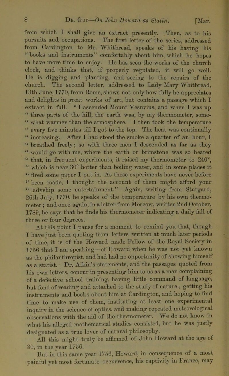 from which I shall give an extract presently. Then, as to his pursuits and, occupations. The first letter of the series, addressed from Cardington to Mr. Whitbread, speaks of his having his “ books and instruments” comfortably about him, which he hopes to have more time to enjoy. He has seen the works of the church clock, and thinks that, if properly regulated, it will go well. He is digging and planting, and seeing to the repairs of the church. The second letter, addressed to Lady Mary Whitbread, 13th June, 1770, from Rome, shows not only how fully he appreciates and delights in great works of art, but contains a passage which I extract in full. “ I ascended Mount Vesuvius, and when I was up “ three parts of the hill, the earth was, by my thermometer, some- “ what warmer than the atmosphere. I then took the temperature “ every five minutes till I got to the top. The heat was continually “ increasing. After I had stood the smoke a quarter of an hour, I “ breathed freely; so with three men I descended as far as they “ would go with me, where the earth or brimstone was so heated “ that, in frequent experiments, it raised my thermometer to 240°, “ which is near 30° hotter than boiling water, and in some places it “ fired some paper I put in. As these experiments have never before “ been made, I thought the account of them might afford your “ ladyship some entertainment.” Again, writing from Stutgard, 26tli July, 1770, he speaks of the temperature by his own thermo- meter ; and once again, in a letter from Moscow, written 2nd October, 1789, he says that he finds his thermometer indicating a daily fall of three or four degrees. At this point I pause for a moment to remind you that, though I have just been quoting from letters written at much later periods of time, it is of the Howard made Fellow of the Royal Society in 1756 that I am speaking—of Howard when he was not yet known as the philanthropist, and had had no opportunity of showing himself as a statist. Dr. Aikin’s statements, and the passages quoted from his own letters, concur in presenting him to us as a man complaining of a defective school training, having little command of language, but fond of reading and attached to the study of nature ; getting his instruments and books about him at Cardington, and hoping to find time to make use of them, instituting at least one experimental inquiry in the science of optics, and making repeated meteorological observations with the aid of the thermometer. We do not know in what his alleged mathematical studies consisted, but he was justly designated as a true lover of natural philosophy. All this might truly be affirmed of John Howard at the age of 30, in the year 1756. But in this same year 1756, Howard, in consequence of a most painful yet most fortunate occurrence, his captivity in France, may