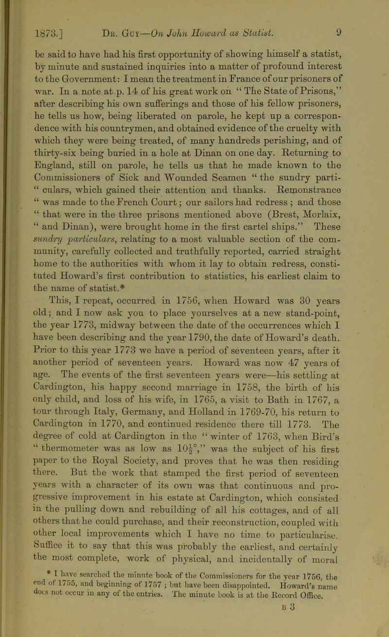 be said to have bad bis first opportunity of showing bimself a statist, by minute and sustained inquiries into a matter of profound interest to tbe Government: I mean tbe treatment in France of our prisoners of war. In a note at .p. 14 of bis great work on “ Tbe State of Prisons,” after describing bis own sufferings and those of bis fellow prisoners, he tells us bow, being liberated on parole, be kept up a correspon- dence with bis countrymen, and obtained evidence of tbe cruelty with which they were being treated, of many hundreds perishing, and of thirty-six being buried in a bole at Dinan on one day. Returning to England, still on parole, be tells us that be made known to tbe Commissioners of Sick and Wounded Seamen “ tbe sundry parti- “ culars, which gained their attention and thanks. Remonstrance “ was made to tbe French Court; our sailors bad redress ; and those “ that were in tbe three prisons mentioned above (Brest, Morlaix, “ and Dinan), were brought home in tbe first cartel ships.” These sundry particulars, relating to a most valuable section of tbe com- munity, carefully collected and truthfully reported, carried straight home to the authorities with whom it lay to obtain redress, consti- tuted Howard’s first contribution to statistics, his earliest claim to the name of statist.* This, I repeat, occurred in 1756, when Howard was 30 years old; and I now ask you to place yourselves at a new stand-point, the year 1773, midway between the date of the occurrences which I have been describing and the year 1790, the date of Howard’s death. Prior to this year 1773 we have a period of seventeen years, after it another period of seventeen years. Howard was now 47 years of age. The events of the first seventeen years were—his settling at Cardington, his happy second marriage in 1758, the birth of his only child, and loss of his wife, in 1765, a visit to Bath in 1767, a tour thi'ough Italy, Germany, and Holland in 1769-70, his return to Cardington in 1770, and continued residence there till 1773. The degree of cold at Cardington in the “winter of 1763, when Bird’s “ thermometer was as low as 10|°,” was the subject of his first paper to the Royal Society, and proves that he was then residing there. But the work that stamped the first period of seventeen years with a character of its own was that continuous and pro- gressive improvement in his estate at Cardington, which consisted in the pulling down and rebuilding of all his cottages, and of all others that he could purchase, and their reconstruction, coupled with other local improvements which I have no time to particularise. Suffice it to say that this was probably the earliest, and certainly the most complete, work of physical, and incidentally of moral * I have searched the minute book of the Commissioners for the year 1756, the end ot 1755, and beginning of 1757 ; but have been disappointed. Howard’s name does not occur in any of the entries. The minute book is at the Record Office. 13 3