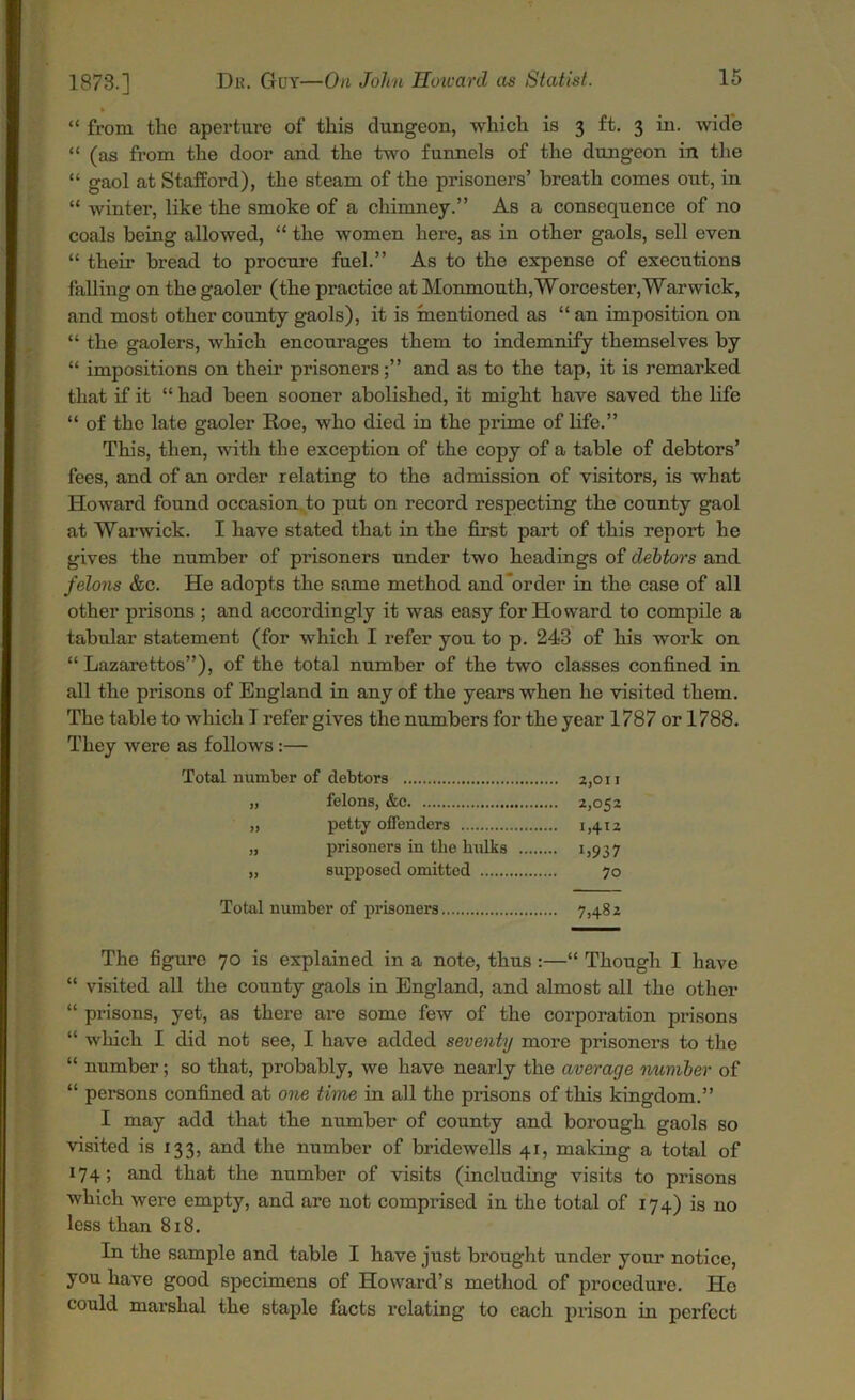 “ from tlie aperture of this dungeon, which is 3 ft. 3 in. wide “ (as from the door and the two funnels of the dungeon in the “ gaol at Stafford), the steam of the prisoners’ breath comes out, in “ winter, like the smoke of a chimney.” As a consequence of no coals being allowed, “ the women here, as in other gaols, sell even “ their bread to procure fuel.” As to the expense of executions falling on the gaoler (the practice at Monmouth, Worcester,Warwick, and most other county gaols), it is mentioned as “ an imposition on “ the gaolers, which encourages them to indemnify themselves by “ impositions on their prisoners;” and as to the tap, it is remarked that if it “ had been sooner abolished, it might have saved the life “ of the late gaoler Roe, who died in the prime of life.” This, then, with the exception of the copy of a table of debtors’ fees, and of an order relating to the admission of visitors, is what Howard found occasion to put on record respecting the county gaol at Warwick. I have stated that in the first part of this report he gives the number of prisoners under two headings of debtors and felons &c. He adopts the same method and order in the case of all other prisons ; and accordingly it was easy for Howard to compile a tabular statement (for which I refer you to p. 243 of his work on “ Lazarettos”), of the total number of the two classes confined in all the prisons of England in any of the years when he visited them. The table to which T refer gives the numbers for the year 1787 or 1788. They were as follows:— Total number of debtors 2,011 „ felons, &e 2,052 „ petty offenders 1,412 „ prisoners in the hulks 1,937 „ supposed omitted 70 Total number of prisoners 7,482 The figure 70 is explained in a note, thus:—“ Though I have “ visited all the county gaols in England, and almost all the other “ prisons, yet, as there are some few of the corporation prisons “ which I did not see, I have added seventy more prisoners to the “ number; so that, probably, we have nearly the average number of “ persons confined at one time in all the prisons of this kingdom.” I may add that the number of county and borough gaols so visited is 133, and the number of bridewells 41, making a total of 174 j and that the number of visits (including visits to prisons which were empty, and are not comprised in the total of 174) is no less than 818. In the sample and table I have just brought under your notice, you have good specimens of Howard’s method of procedure. He could marshal the staple facts relating to each prison in perfect