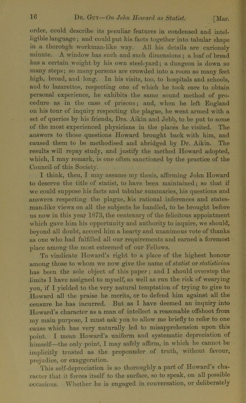 order, could describe its peculiar features in condensed and intel- ligible language; and could put his facts together into tabular shape in a thorobgh workman-like way. All his details are curiously minute. A window has such and such dimensions ; a loaf of bread has a certain weight by his own steel-yard; a dungeon is down so many steps; so many persons are crowded into a room so many feet high, broad, and long. In his visits, too, to hospitals and schools, and to lazarettos, respecting one of which he took care to obtain personal experience, he exhibits the same sound method of pro- cedure as in the case of prisons; and, when he left England on his tour of inquiry respecting the plague, he went armed with a set of queries by his friends, Drs. Aikin and Jebb, to be put to some of the most experienced physicians in the places he visited. The answers to those questions Howard brought back with him, and caused them to be methodised and abridged by Dr. Aikin. The results will repay study, and justify the method Howard adopted, which, I may remark, is one often sanctioned by the practice of the Council of this Society. I think, then, I may assume my thesis, affirming John Howard to deserve the title of statist, to have been maintained; so that if we could suppose his facts and tabular summaries, his questions and answers respecting the plague, his rational inferences and states- man-like views on all the subjects he handled, to be brought before us now in this year 1873, the centenary of the felicitous appointment which gave him his opportunity and authority to inquire, we should, beyond all doubt, accord him a hearty and unanimous vote of thanks as one who had fulfilled all our requirements and earned a foremost place among the most esteemed of our Fellows. To vindicate Howard’s right to a place of the highest honour among those to whom we now give the name of statist or statistician has been the sole object of this paper ; and I should overstep the limits I have assigned to myself, as well as run the risk of wearying you, if I yielded to the very natural temptation of trying to give to Howard all the praise he merits, or to defend him against all the censure he has incurred. But as I have deemed an inquiry into Howard’s character as a man of intellect a reasonable offshoot from my main purpose, I must ask you to allow me briefly to refer to one cause which has very naturally led to misapprehension upon this point. I mean Howard’s uniform and systematic depreciation of himself—the only point, I may safely affirm, in which he cannot be implicitly trusted as the propounder of truth, without favour, prejudice, or exaggeration. This self-depreciation is so thoi'oughly a part of Howard’s cha- racter that it forces itself to the surface, so to speak, on all possible occasions. Whether he is engaged in conversation, or deliberately