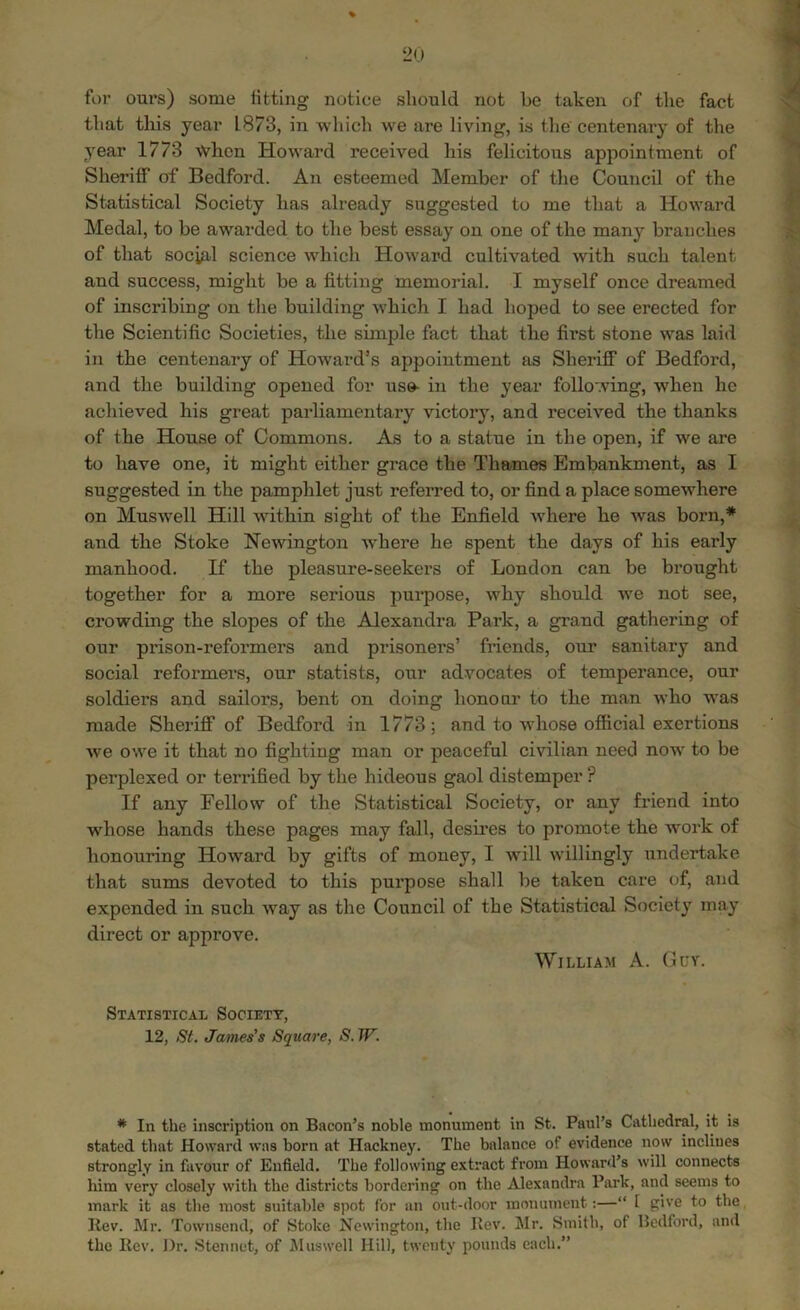 for ours) some fitting notice should not be taken of the fact that this year L873, in which we are living, is the' centenary of the year 1773 when Howard received his felicitous appointment of Sheriff of Bedford. An esteemed Member of the Council of the Statistical Society has already suggested to me that a Howard Medal, to be awarded to the best essay on one of the many branches of that social science which Howard cultivated with such talent and success, might be a fitting memorial. I myself once dreamed of inscribing on the building which I had hoped to see erected for the Scientific Societies, the simple fact that the first stone was laid in the centenary of Howard’s appointment as Sheriff of Bedford, and the building opened for us®- in the year following, when he achieved his great parliamentary victory, and received the thanks of the House of Commons. As to a statue in the open, if we are to have one, it might either grace the Thames Embankment, as I suggested in the pamphlet just referred to, or find a place somewhere on Muswell Hill within sight of the Enfield where he was born,* and the Stoke Newington where he spent the days of his early manhood. If the pleasure-seekers of London can be brought together for a more serious purpose, why should we not see, crowding the slopes of the Alexandra Park, a grand gathering of our prison-reformers and prisoners’ friends, our sanitary and social reformers, our statists, our advocates of temperance, our soldiers and sailors, bent on doing honour to the man who was made Sheriff of Bedford in 1773; and to whose official exertions Ave owe it that no fighting man or peaceful civilian need now to be perplexed or terrified by the hideous gaol distemper? If any Fellow of the Statistical Society, or any friend into whose hands these pages may fall, desires to promote the Avork of honouring HoAvard by gifts of money, I will willingly undertake that sums devoted to this purpose shall be taken care of, and expended in such Avay as the Council of the Statistical Society may direct or approve. William A. Guv. Statistical Society, 12, St. James's Square, S.W. * In the inscription on Bacon’s noble monument in St. Paul’s Cathedral, it is stated that Howard was born at Hackney. The balance of evidence now inclines strongly in favour of Enfield. The following extract from Howard’s will connects him very closely with the districts bordering on the Alexandra Park, and seems to mark it as the most suitable spot for an out-door monument:—“ l give to the Itev. Mr. Townsend, of Stoke Newington, the Rev. Mr. Smith, of Bedford, and the Rev. Dr. Stennet, of Muswell Hill, twenty pounds each.”