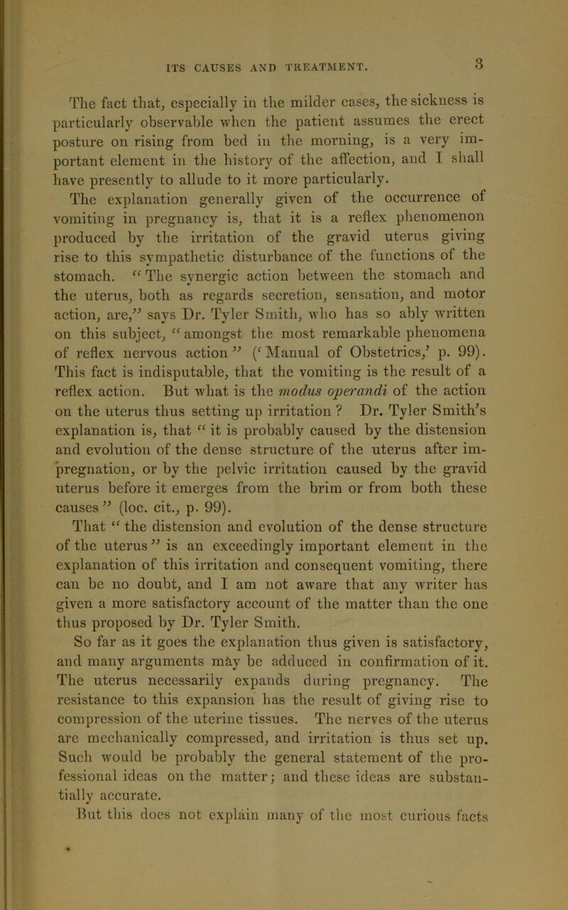 The fact that, especially in the milder cases, the sickness is particularly observable when the patient assumes the erect posture on rising from bed in the morning, is a very im- portant element in the history of the affection, and I shall have presently to allude to it more particularly. The explanation generally given of the occurrence of vomiting in pregnancy is, that it is a reflex phenomenon produced by the irritation of the gravid uterus giving rise to this sympathetic disturbance of the functions of the stomach. “ The synergic action between the stomach and the uterus, both as regards secretion, sensation, and motor action, are,” says Dr. Tyler Smith, who has so ably written on this subject, “ amongst the most remarkable phenomena of reflex nervous action ” (' Manual of Obstetrics/ p. 99). This fact is indisputable, that the vomiting is the result of a reflex action. But what is the modus operandi of the action on the uterus thus setting up irritation ? Dr. Tyler Smith’s explanation is, that “ it is probably caused by the distension and evolution of the dense structure of the uterus after im- pregnation, or by the pelvic irritation caused by the gravid uterus before it emerges from the brim or from both these causes” (loc. cit., p. 99). That “ the distension and evolution of the dense structure of the uterus ” is an exceedingly important element in the explanation of this irritation and consequent vomiting, there can be no doubt, and I am not aware that any Avriter has given a more satisfactory account of the matter than the one thus proposed by Dr. Tyler Smith. So far as it goes the explanation thus given is satisfactory, and many arguments may be adduced in confirmation of it. The uterus necessarily expands during pregnancy. The resistance to this expansion has the result of giving rise to compression of the uterine tissues. The nerves of the uterus are mechanically compressed, and irritation is thus set up. Such would be probably the general statement of the pro- fessional ideas on the matter; and these ideas are substan- tially accurate. But this does not explain many of the most curious facts