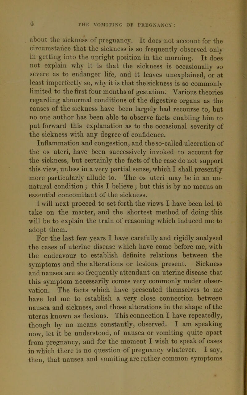 about the sickness of pregnancy. It does not account for the circumstance that the sickness is so frequently observed onlv in getting into the upright position in the morning. It does not explain why it is that the sickness is occasionally so severe as to endanger life, and it leaves unexplained, or at least imperfectly so, why it is that the sickness is so commonly limited to the first four months of gestation. Various theories regarding abnormal conditions of the digestive organs as the causes of the sickness have been largely had recourse to, but no one author has been able to observe facts enabling him to put forward this explanation as to the occasional severity of the sickness with any degree of confidence. Inflammation and congestion, and the so-called ulceration of the os uteri, have been successively invoked to account for the sickness, but certainly the facts of the case do not support this view, unless in a very partial sense, which I shall presently more particularly allude to. The os uteri may be in an un- natural condition; this I believe ; but this is by no means an essential concomitant of the sickness. I will next proceed to set forth the views I have been led to take on the matter, and the shortest method of doing this will be to explain the train of reasoning which induced me to adopt them. For the last few years I have carefully and rigidly analysed the cases of uterine disease which have come before me, with the endeavour to establish definite relations between the symptoms and the alterations or lesions present. Sickness and nausea are so frequently attendant on uterine disease that this symptom necessarily comes very commonly under obser- vation. The facts which have presented themselves to me have led me to establish a very close connection between nausea and sickness, and those alterations in the shape of the uterus known as flexions. This connection I have repeatedly, though by no means constantly, observed. I am speaking now, let it be understood, of nausea or vomiting quite apart from pregnancy, and for the moment I wish to speak of cases in which there is no question of pregnancy whatever. I say, then, that nausea and vomiting are rather common symptoms