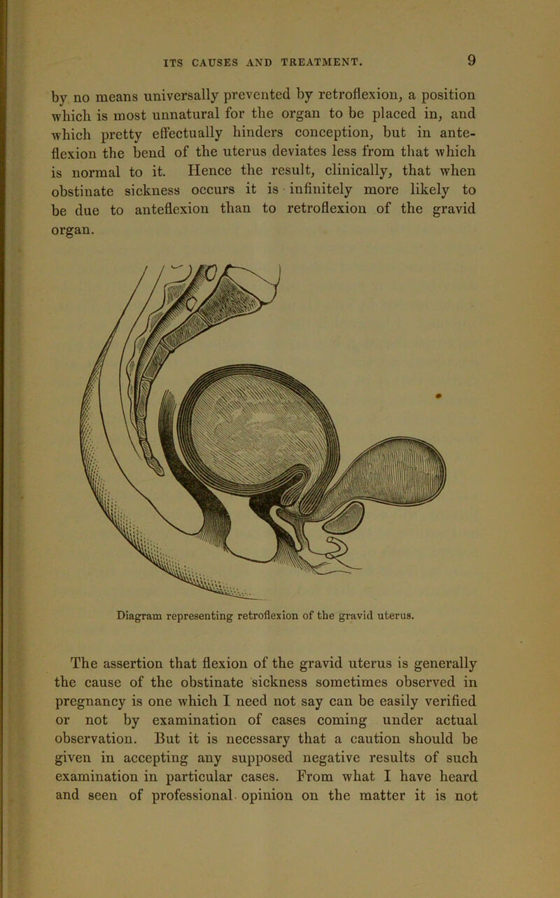 bv no means universally prevented by retroflexion, a position which is most unnatural for the organ to be placed in, and which pretty effectually hinders conception, but in ante- flexion the bend of the uterus deviates less from that which is normal to it. Hence the result, clinically, that when obstinate sickness occurs it is infinitely more likely to be due to anteflexion than to retroflexion of the gravid organ. Diagram representing retroflexion of the gravid uterus. The assertion that flexion of the gravid uterus is generally the cause of the obstinate sickness sometimes observed in pregnancy is one which I need not say can be easily verified or not by examination of cases coming under actual observation. But it is necessary that a caution should be given in accepting any supposed negative results of such examination in particular cases. From what I have heard and seen of professional opinion on the matter it is not