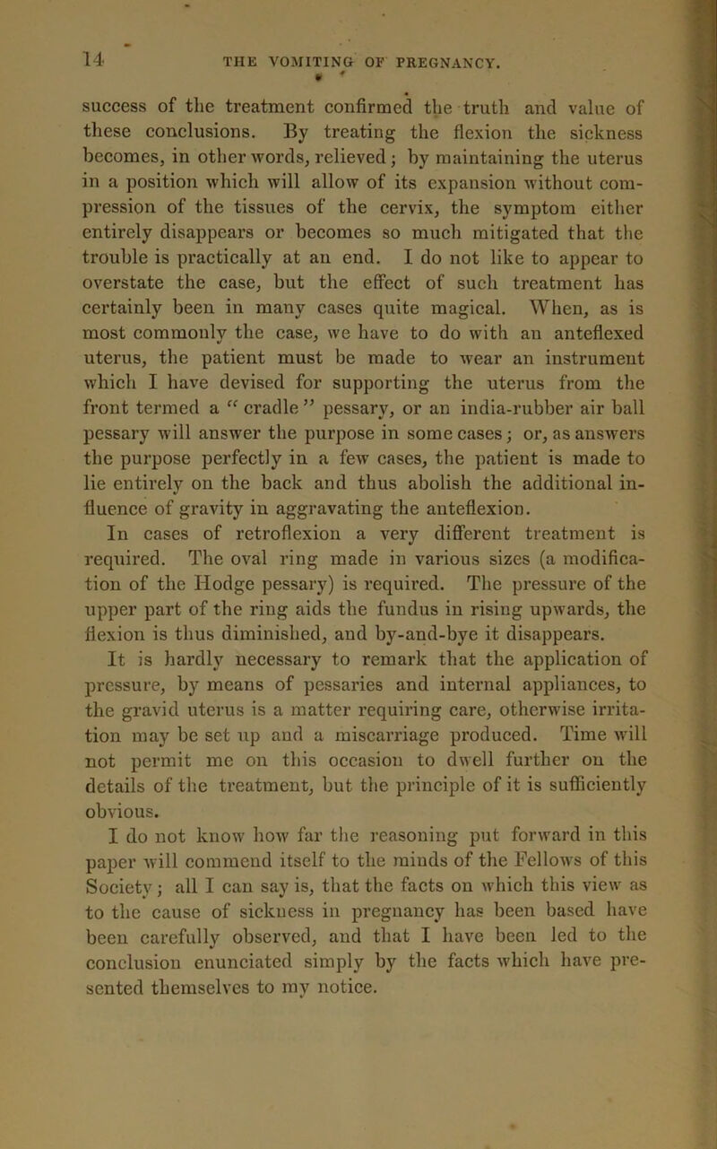 • * « success of the treatment confirmed the truth and value of these conclusions. By treating the flexion the sickness becomes, in other words, relieved; by maintaining the uterus in a position which will allow of its expansion without com- pression of the tissues of the cervix, the symptom either entirely disappears or becomes so much mitigated that the trouble is practically at an end. I do not like to appear to overstate the case, but the effect of such treatment has certainly been in many cases quite magical. When, as is most commonly the case, we have to do with an anteflexed uterus, the patient must be made to wear an instrument which I have devised for supporting the uterus from the front termed a “ cradle ” pessary, or an india-rubber air ball pessary will answer the purpose in some cases; or, as ansAvers the purpose perfectly in a few cases, the patient is made to lie entirely on the back and thus abolish the additional in- fluence of gravity in aggravating the anteflexion. In cases of retroflexion a very different treatment is required. The oval ring made in various sizes (a modifica- tion of the Hodge pessary) is required. The pressure of the upper part of the ring aids the fundus in rising upwards, the flexion is thus diminished, and by-and-bye it disappears. It is hardly necessary to remark that the application of pressure, by means of pessaries and internal appliances, to the gravid uterus is a matter requiring care, otherwise irrita- tion may be set up and a miscarriage produced. Time will not permit me on this occasion to dwell further on the details of the treatment, but the principle of it is sufficiently obvious. I do not know how far the reasoning put forward in this paper will commend itself to the minds of the Fellows of this Society; all I can say is, that the facts on which this view as to the cause of sickness in pregnancy has been based have been carefully observed, and that I have been Jed to the conclusion enunciated simply by the facts which have pre- sented themselves to my notice.