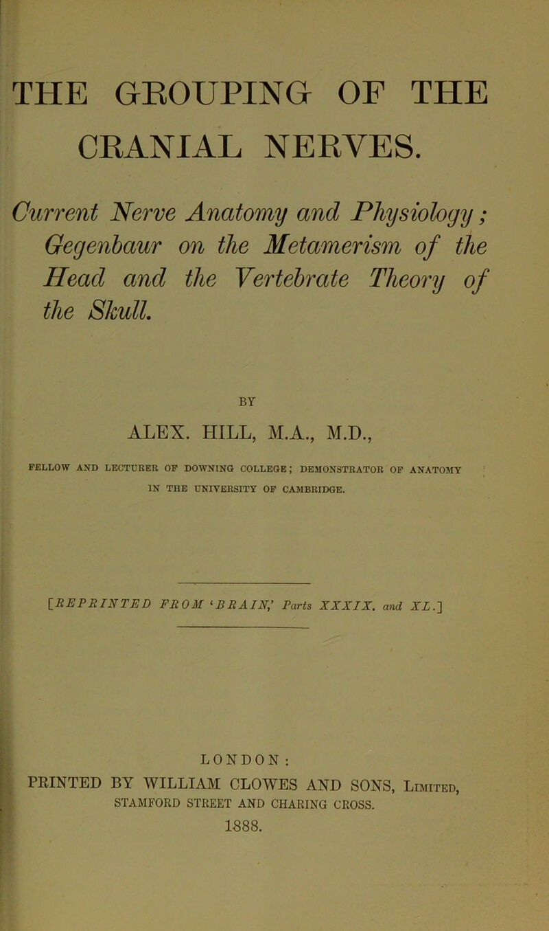 THE GROUPING OF THE CRANIAL NERVES. Current Nerve Anatomy and Physiology; Gegenbaur on the Metamerism of the Head and the Vertebrate Theory of the Skull. BY ALEX. HILL, M.A., M.D., FELLOW AND LECTURER OF DOWNING COLLEGE; DEMONSTRATOR OF ANATOMY IN THE UNIVERSITY OF CAMBRIDGE. [REPRINTED FROM 1 BRAIN,’ Parts XXXIX. and XL.] LONDON: PRINTED BY WILLIAM CLOWES AND SONS, Limited, STAMFORD STREET AND CHARING CROSS. 1888.