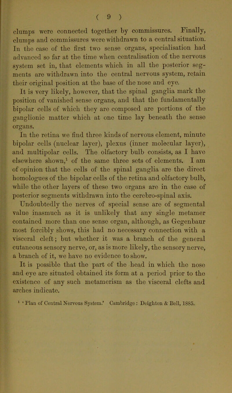 clumps were connected together by commissures. Finally, clumps and commissures were withdrawn to a central situation. In the case of the first two sense organs, specialisation had advanced so far at the time when centralisation of the nervous system set in, that elements which in all the posterior seg- ments are withdrawn into the central nervous system, retain their original position at the base of the nose and eye. It is very likely, however, that the spinal ganglia mark the position of vanished sense organs, and that the fundamentally bipolar cells of which they are composed are portions of the ganglionic matter which at one time lay beneath the sense organs. In the retina we find three kinds of nervous element, minute bipolar cells (nuclear layer), plexus (inner molecular layer), and multipolar cells. The olfactory bulb consists, as I have elsewhere shown,1 of the same three sets of elements. I am of opinion that the cells of the spinal ganglia are the direct homologues of the bipolar cells of the retina and olfactory bulb, while the other layers of these two organs are in the case of posterior segments withdrawn into the cerebro-spinal axis. Undoubtedly the nerves of special sense are of segmental value inasmuch as it is unlikely that any single metamer contained more than one sense organ, although, as Gegenbaur most forcibly shows, this had no necessary connection with a visceral cleft; but whether it was a branch of the general cutaneous sensory nerve, or, as is more likely, the sensory nerve, a branch of it, we have no evidence to show. It is possible that the part of the head in which the nose and eye are situated obtained its form at a period prior to the existence of any such metamerism as the visceral clefts and arches indicate. 1 ‘ Plan of Central Nervous System.’ Cambridge : Deighton & Bell, 1885.