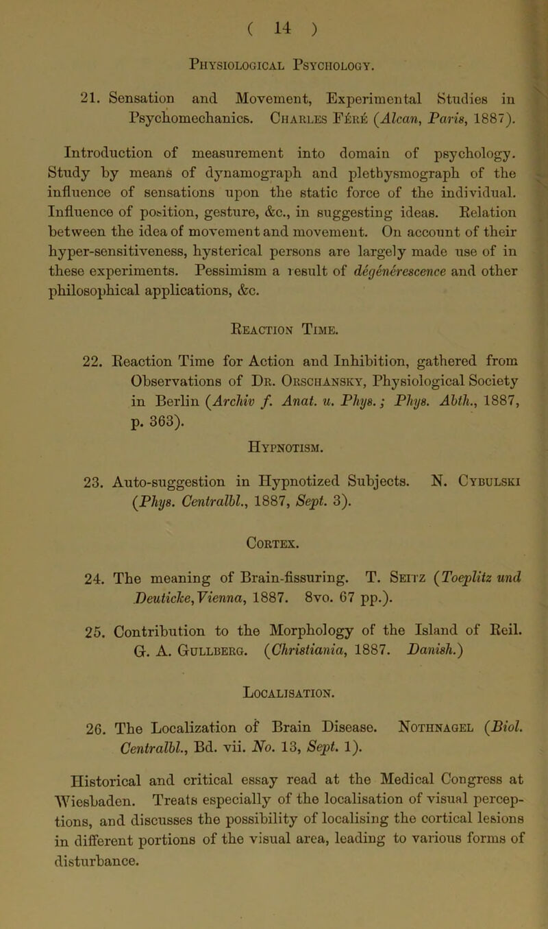 Physiological Psychology. 21. Sensation and Movement, Experimental Studies in Psychomechanics. Charles F6re (Alcan, Paris, 1887). Introduction of measurement into domain of psychology. Study by means of dynamograph and plethysmograph of the influence of sensations upon the static force of the individual. Influence of position, gesture, &c., in suggesting ideas. Relation between the idea of movement and movement. On account of their hyper-sensitiveness, hysterical persons are largely made use of in these experiments. Pessimism a result of degenerescence and other philosophical applications, &c. Reaction Time. 22. Reaction Time for Action and Inhibition, gathered from Observations of Dr. Orschansky, Physiological Society in Berlin (Archiv f. Anat. u. Phys.; Phys. Abth., 1887, p. 363). Hypnotism. 23. Auto-suggestion in Hypnotized Subjects. N. Cybulski (Phys. Centralbl., 1887, Sept. 3). Cortex. 24. The meaning of Brain-fissuring. T. Seitz (Toeplitz und Deuticlce, Vienna, 1887. 8vo. 67 pp.). 25. Contribution to the Morphology of the Island of Rcil. G. A. Gullberg. (Christiania, 1887. Danish.) Localisation. 26. The Localization of Brain Disease. Nothnagel (Biol. Centralbl., Bd. vii. No. 13, Sept. 1). Historical and critical essay read at the Medical Congress at Wiesbaden. Treats especially of the localisation of visual percep- tions, and discusses the possibility of localising the cortical lesions in different portions of the visual area, leading to various forms of disturbance.