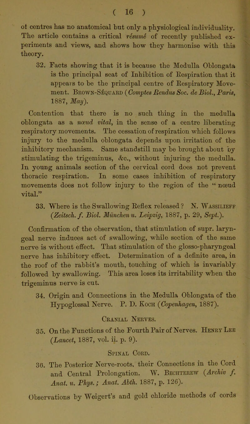 ot centres lias no anatomical but only a physiological individuality. The article contains a critical resumS of recently published ex- periments and views, and shows how they harmonise with this theory. 32. Facts showing that it is because the Medulla Oblongata is the principal seat of Inhibition of Eespiration that it appears to be the principal centre of Eespiratory Move- ment. Brown-S£quard ( Compiles Bendus Soc. de Biol., Paris, 1887, May). Contention that there is no such thing in the medulla oblongata as a noeud vital, in the sense of a centre liberating respiratory movements. The cessation of respiration which follows injury to the medulla oblongata depends upon irritation of the inhibitory mechanism. Same standstill may be brought about by stimulating the trigeminus, (fee., without injuring the medulla. In young animals section of the cervical cord does not prevent thoracic respiration. In some cases inhibition of respiratory movements does not follow injury to the region of the “ noeud vital.” 33. Where is the Swallowing Eeflex released ? N. Wassilieff (Zeitsch. f. Biol. Miinclienu. Leipzig, 1887, p. 29, Sept.). Confirmation of the observation, that stimulation of supr. laryn- geal nerve induces act of swallowing, while section of the same nerve is without effect. That stimulation of the glosso-pharyngeal nerve has inhibitory effect. Determination of a definite area, in the roof of the rabbit’s mouth, touching of which is invariably followed by swallowing. This area loses its irritability when the trigeminus nerve is cut. 34. Origin and Connections in the Medulla Oblongata of the Hypoglossal Nerve. P. D. Koch (Copenhagen, 1887). Cranial Nerves. 35. On the Functions of the Fourth Pair of Nerves. Henry Lee (Lancet, 1887, vol. ii. p. 9). Spinal Cord. 36. The Posterior Nerve-roots, their Connections in the Cord and Central Prolongation. W. Beciiterew (Archiv f. Anat. u. Pliys.; Anat. Abth. 1887, p. 126). Observations by Weigert’s and gold chloride methods of cords