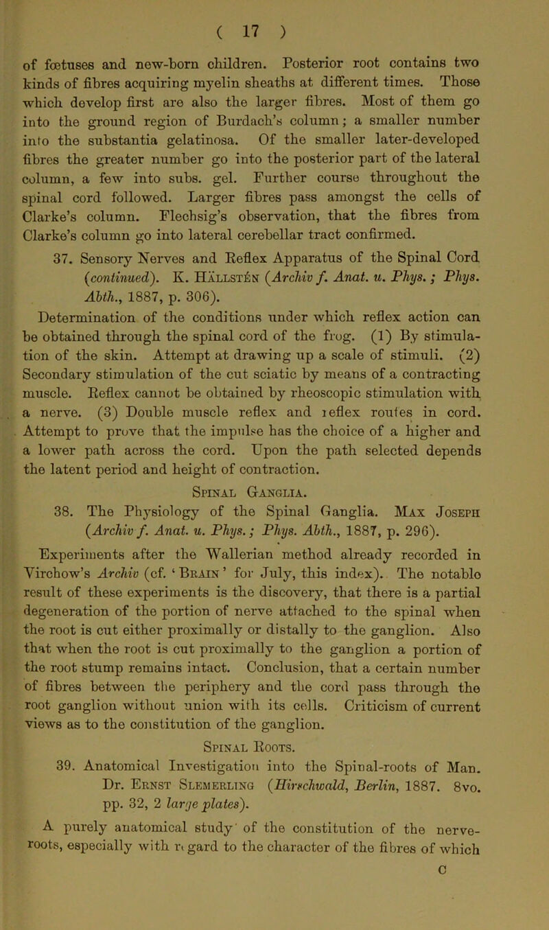 of foetuses and new-born children. Posterior root contains two kinds of fibres acquiring myelin sheaths at different times. Those which develop first are also the larger fibres. Most of them go into the ground region of Burdach’s column; a smaller number into the substantia gelatinosa. Of the smaller later-developed fibres the greater number go into the posterior part of the lateral column, a few into subs. gel. Further course throughout the spinal cord followed. Larger fibres pass amongst the cells of Clarke’s column. Flechsig’s observation, that the fibres from Clarke’s column go into lateral cerebellar tract confirmed. 37. Sensory Nerves and Reflex Apparatus of the Spinal Cord (continued). K. Hallst£n (Arcliiv f. Anat. u. Phys. ; Pliys. Abth., 1887, p. 306). Determination of the conditions under which reflex action can be obtained through the spinal cord of the frog. (1) By stimula- tion of the skin. Attempt at drawing up a scale of stimuli. (2) Secondary stimulation of the cut sciatic by means of a contracting muscle. Reflex cannot be obtained by rheoscopic stimulation with a nerve. (3) Double muscle reflex and leflex routes in cord. Attempt to prove that the impulse has the choice of a higher and a lower path across the cord. Upon the path selected depends the latent period and height of contraction. Spinal Ganglia. 38. The Physiology of the Spinal Ganglia. Max Joseph (Arcliiv f. Anat. u. Phys.; Phys. Abth., 1887, p. 296). Experiments after the Wallerian method already recorded in Virchow’s Arcliiv (cf. ‘ Brain ’ for July, this index). The notablo result of these experiments is the discovery, that there is a partial degeneration of the portion of nerve attached to the spinal when the root is cut either proximally or distally to the ganglion. Also that when the root is cut proximally to the ganglion a portion of the root stump remains intact. Conclusion, that a certain number of fibres between the periphery and the cord pass through the root ganglion without union with its cells. Criticism of current views as to the constitution of the ganglion. Spinal Roots. 39. Anatomical Investigation into the Spinal-roots of Man. Dr. Ernst Slkmerling (Hirschwald, Berlin, 1887. 8vo. pp. 32, 2 larye plates). A purely anatomical study' of the constitution of the nerve- roots, especially with n gard to the character of the fibres of which C