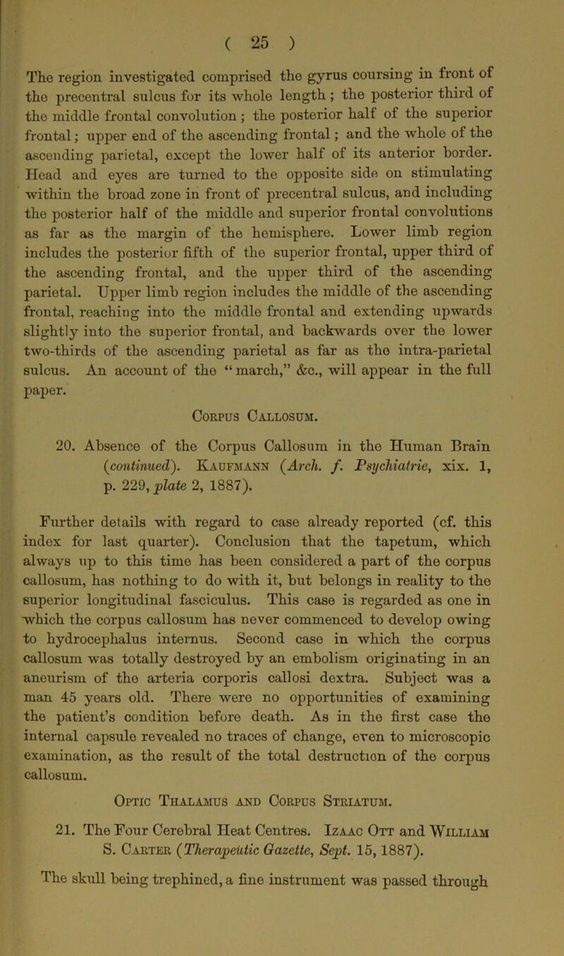 The region investigated comprised the gyrus coursing in front of the precentral sulcus for its whole length; the posterior third of the middle frontal convolution ; the posterior half of the superior frontal; upper end of the ascending frontal; and the whole of the ascendiug parietal, except the lower half of its anterior border. Head and eyes are turned to the opposite side on stimulating within the broad zone in front of precentral sulcus, and including the posterior half of the middle and superior frontal convolutions as far as the margin of the hemisphere. Lower limb region includes the posterior fifth of the superior frontal, upper third of the ascending frontal, and the upper third of the ascending parietal. Upper limb region includes the middle of the ascending frontal, reaching into the middle frontal and extending upwards slightly into the superior frontal, and backwards over the lower two-thirds of the ascending parietal as far as the intra-parietal sulcus. An account of the “ march,” &c., will appear in the full paper. Corpus Callosum. 20. Absence of the Corpus Callosum in the Human Brain (continued). Kaufmann (Arch. f. Psychiatric, xix. 1, p. 229, plate 2, 1887). Further details with regard to case already reported (cf. this index for last quarter). Conclusion that the tapetum, which always up to this time has been considered a part of the corpus callosum, has nothing to do with it, but belongs in reality to the superior longitudinal fasciculus. This case is regarded as one in which the corpus callosum has never commenced to develop owing to hydrocephalus intemus. Second case in which tho corpus callosum was totally destroyed by an embolism originating in an aneurism of the arteria corporis callosi dextra. Subject was a man 45 years old. There were no opportunities of examining the patient’s condition before death. As in the first case the internal capsule revealed no traces of change, even to microscopic examination, as the result of the total destruction of the corpus callosum. Optic Thalamus and Corpus Striatum. 21. The Four Cerebral Heat Centres. Izaac Ott and William S. Carter (Therapeutic Gazette, Sept. 15,1887). The skull being trephined, a fine instrument was passed through