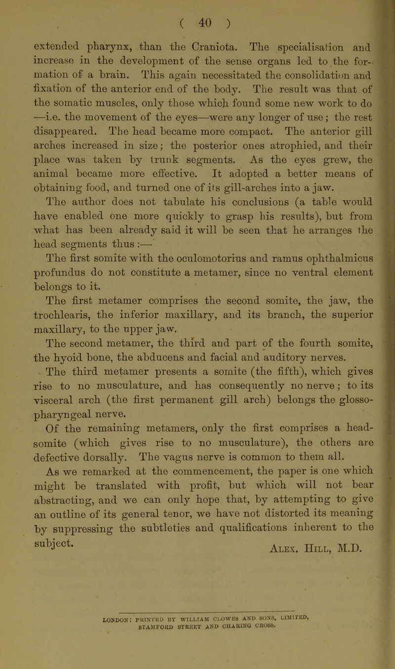 extended pharynx, than the Craniota. The specialisation and increase in the development of the sense organs led to the for- mation of a brain. This again necessitated the consolidation and fixation of the anterior end of the body. The result was that of the somatic muscles, only those which found some new work to do •—i.e. the movement of the eyes—were any longer of use; the rest disappeared. The head became more compact. The anterior gill arches increased, in size; the posterior ones atrophied, and their place was taken by trunk segments. As the eyes grew, the animal became more effective. It adopted a better means of obtaining food, and turned one of its gill-arches into a jaw. The author does not tabulate his conclusions (a table would have enabled one more quickly to grasp his results), but from what has been already said it will be seen that he arranges the head segments thus :— The first somite with the oculomotorius and ramus ophthalmicus profundus do not constitute a metamer, since no ventral element belongs to it. The first metamer comprises the second somite, the jaw, the trochlearis, the inferior maxillary, and its branch, the superior maxillary, to the upper jaw. The second metamer, the third and part of the fourth somite, the hyoid bone, the abducens and facial and auditory nerves. The third metamer presents a somite (the fifth), which gives rise to no musculature, and has consequently no nerve; to its visceral arch (the first permanent gill arch) belongs the glosso- phaiyngeal nerve. Of the remaining metamers, only the first comprises a head- somite (which gives rise to no musculature), the others are defective dorsally. The vagus nerve is common to them all. As we remarked at the commencement, the paper is one which might be translated with profit, but which will not bear abstracting, and we can only hope that, by attempting to give an outline of its general tenor, we have not distorted its meaning by suppressing the subtleties and qualifications inherent to the subjcct* Alex. Hill, M.D. LONDON: PRINTED BY WILLIAM CLOWES AND SONS, LIMITED, STAMFORD STREET AND CHARING CROSS.
