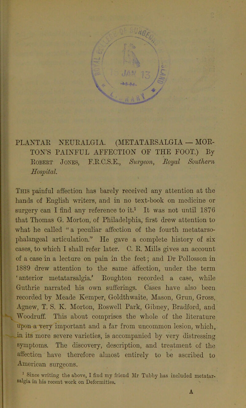 PLANTAR NEURALGIA. (METATARSALGIA — MOR- TON’S PAINFUL AFFECTION OF THE FOOT.) By Robert Jones, F.R.C.S.E., Surgeon, Royal Southern Hospital. This painful affection has barely received any attention at the hands of English writers, and in no text-book on medicine or surgery can I find any reference to it.1 It was not until 1876 that Thomas G. Morton, of Philadelphia, first drew attention to what he called “ a peculiar affection of the fourth metatarso- phalangeal articulation.” He gave a complete history of six cases, to which I shall refer later. C. R. Mills gives an account of a case in a lecture on pain in the feet; and Dr Pollosson in 1889 drew attention to the same affection, under the term ‘ anterior metatarsalgia.’ Roughton recorded a case, while Guthrie narrated his own sufferings. Cases have also been recorded by Meade Kemper, Goldthwaite, Mason, Grun, Gross, Agnew, T. S. K. Morton, Roswell Park, Gibney, Bradford, and N Woodruff. This about comprises the whole of the literature upon a very important and a far from uncommon lesion, which, in its more severe varieties, is accompanied by very distressing symptoms. The discovery, description, and treatment of the affection have therefore almost entirely to be ascribed to American surgeons. 5 Since writing the above, I find my friend Mr Tubby has included metatar- salgia in his recent work on Deformities. > A