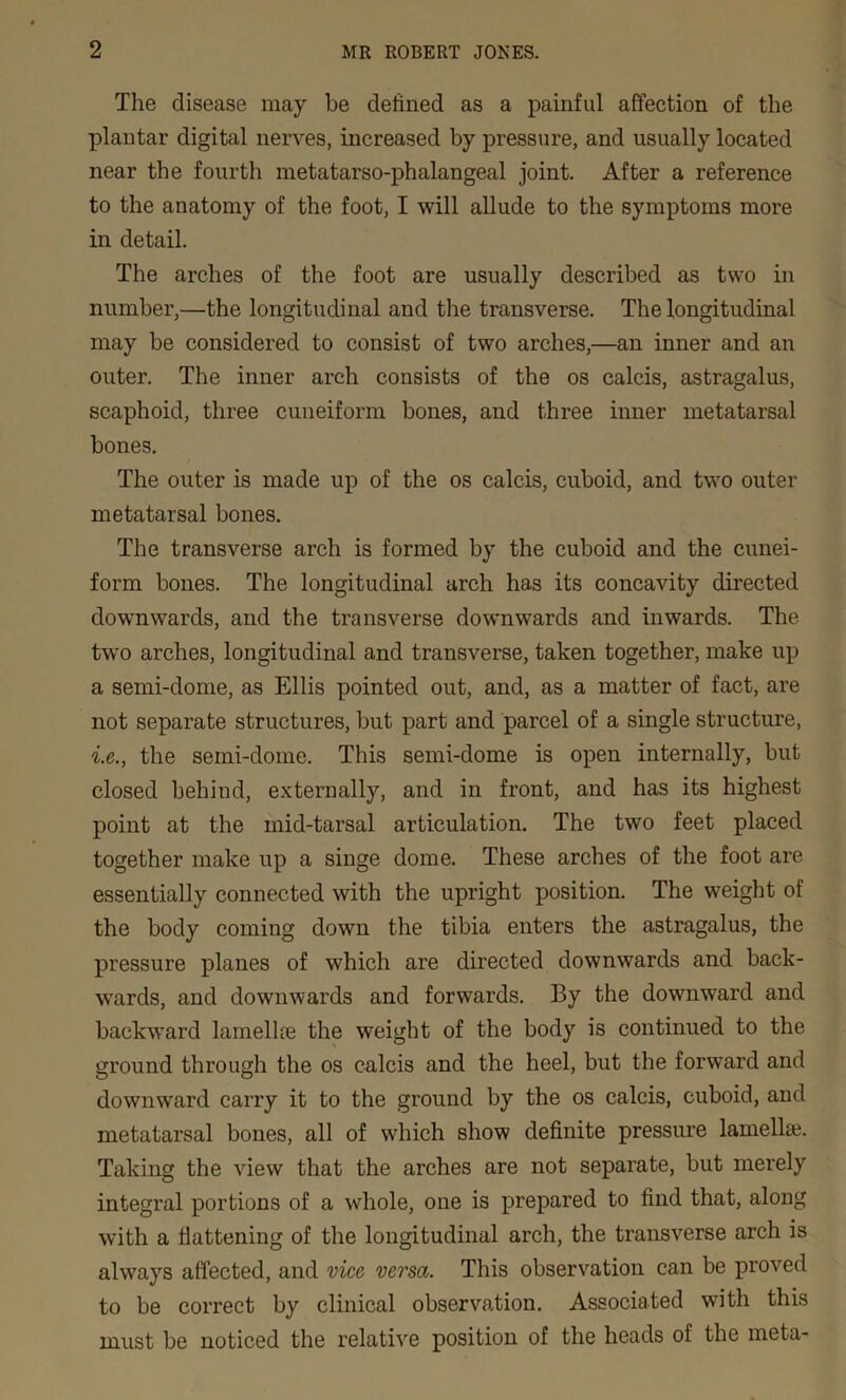 The disease may be defined as a painful affection of the plantar digital nerves, increased by pressure, and usually located near the fourth metatarso-phalangeal joint. After a reference to the anatomy of the foot, I will allude to the symptoms more in detail. The arches of the foot are usually described as two in number,—the longitudinal and the transverse. The longitudinal may be considered to consist of two arches,—an inner and an outer. The inner arch consists of the os calcis, astragalus, scaphoid, three cuneiform bones, and three inner metatarsal bones. The outer is made up of the os calcis, cuboid, and two outer metatarsal bones. The transverse arch is formed by the cuboid and the cunei- form bones. The longitudinal arch has its concavity directed downwards, and the transverse downwards and inwards. The two arches, longitudinal and transverse, taken together, make up a semi-dome, as Ellis pointed out, and, as a matter of fact, are not separate structures, but part and parcel of a single structure, i.e., the semi-dome. This semi-dome is open internally, but closed behind, externally, and in front, and has its highest point at the mid-tarsal articulation. The two feet placed together make up a singe dome. These arches of the foot are essentially connected with the upright position. The weight oi the body coming down the tibia enters the astragalus, the pressure planes of which are directed downwards and back- wards, and downwards and forwards. By the downward and backward lamellae the weight of the body is continued to the ground through the os calcis and the heel, but the forward and downward carry it to the ground by the os calcis, cuboid, and metatarsal bones, all of which show definite pressure lamelhe. Taking the view that the arches are not separate, but merely integral portions of a whole, one is prepared to find that, along with a flattening of the longitudinal arch, the transverse arch is always affected, and vice versa. This observation can be proved to be correct by clinical observation. Associated with this must be noticed the relative position of the heads of the meta-