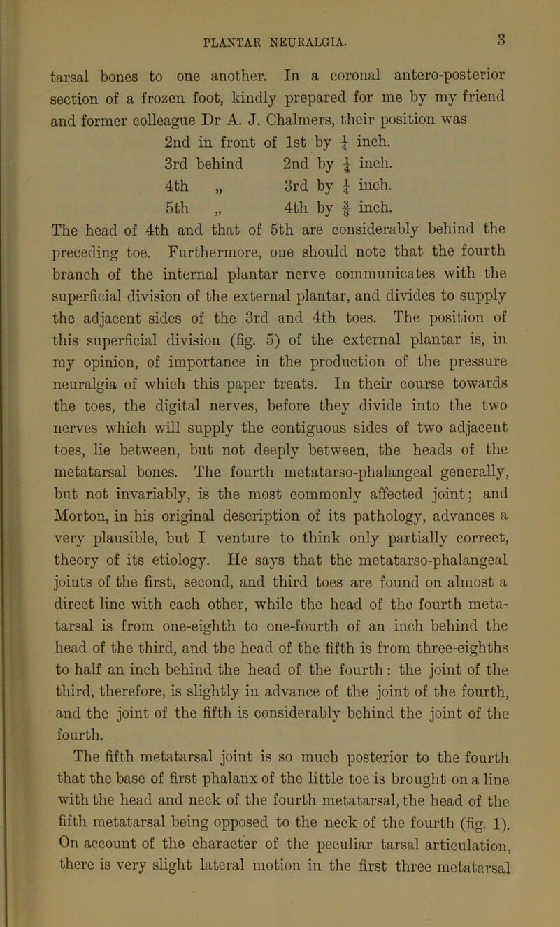 tarsal bones to one another. In a coronal antero-posterior section of a frozen foot, kindly prepared for me by my friend and former colleague Dr A. J. Chalmers, their position was 2nd in front of 1st by £ inch. 3rd behind 2nd by £ inch. 4th „ 3rd by \ inch. 5 th „ 4th by § inch. The head of 4th and that of 5th are considerably behind the preceding toe. Furthermore, one should note that the fourth branch of the internal plantar nerve communicates with the superficial division of the external plantar, and divides to supply the adjacent sides of the 3rd and 4th toes. The position of this superficial division (fig. 5) of the external plantar is, in my opinion, of importance in the production of the pressure neuralgia of which this paper treats. In their course towards the toes, the digital nerves, before they divide into the two nerves which will supply the contiguous sides of two adjacent toes, lie between, but not deeply between, the heads of the metatarsal bones. The fourth metatarso-phalangeal generally, but not invariably, is the most commonly affected joint; and Morton, in his original description of its pathology, advances a very plausible, but I venture to think only partially correct, theory of its etiology. He says that the metatarso-phalangeal joints of the first, second, and third toes are found on almost a direct line with each other, while the head of the fourth meta- tarsal is from one-eighth to one-fourth of an inch behind the head of the third, and the head of the fifth is from three-eighths to half an inch behind the head of the fourth : the joint of the third, therefore, is slightly in advance of the joint of the fourth, and the joint of the fifth is considerably behind the joint of the fourth. The fifth metatarsal joint is so much posterior to the fourth that the base of first phalanx of the little toe is brought on a line with the head and neck of the fourth metatarsal, the head of the fifth metatarsal being opposed to the neck of the fourth (fig. 1). On account of the character of the peculiar tarsal articulation, there is very slight lateral motion in the first three metatarsal