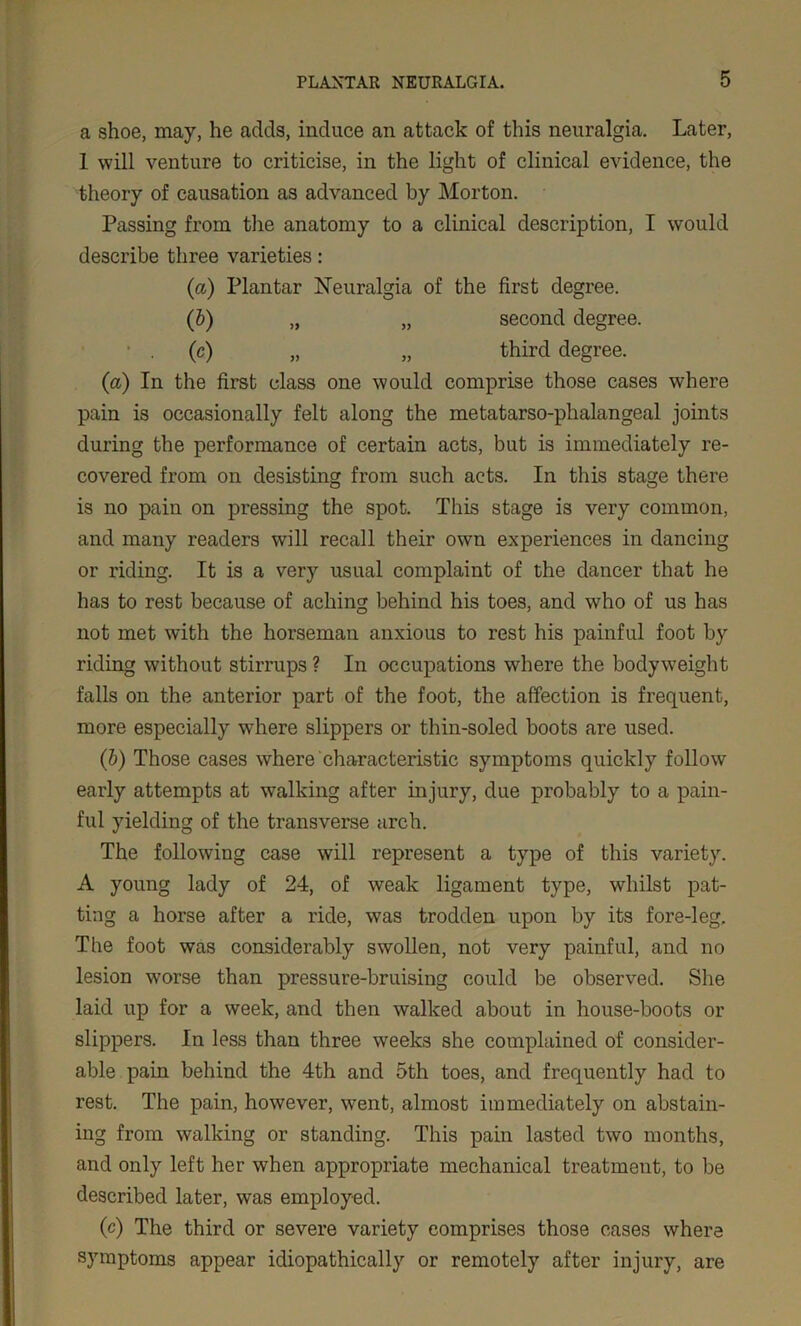 a shoe, may, he acids, induce an attack of this neuralgia. Later, 1 will venture to criticise, in the light of clinical evidence, the theory of causation as advanced by Morton. Passing from the anatomy to a clinical description, I would describe three varieties: (a) Plantar Neuralgia of the first degree. (b) „ „ second degree. (c) „ „ third degree. (a) In the first class one would comprise those cases where pain is occasionally felt along the metatarso-phalangeal joints during the performance of certain acts, but is immediately re- covered from on desisting from such acts. In this stage there is no pain on pressing the spot. This stage is very common, and many readers will recall their own experiences in dancing or riding. It is a very usual complaint of the dancer that he has to rest because of aching behind his toes, and who of us has not met with the horseman anxious to rest his painful foot by riding without stirrups ? In occupations where the bodyweight falls on the anterior part of the foot, the affection is frequent, more especially where slippers or thin-soled boots are used. (b) Those cases where characteristic symptoms quickly follow early attempts at walking after injury, due probably to a pain- ful yielding of the transverse arch. The following case will represent a type of this variety. A young lady of 24, of weak ligament type, whilst pat- ting a horse after a ride, was trodden upon by its fore-leg. The foot was considerably swollen, not very painful, and no lesion worse than pressure-bruising could be observed. She laid up for a week, and then walked about in house-boots or slippers. In less than three weeks she complained of consider- able pain behind the 4th and 5th toes, and frequently had to rest. The pain, however, went, almost immediately on abstain- ing from walking or standing. This pain lasted two months, and only left her when appropriate mechanical treatment, to be described later, was employed. (c) The third or severe variety comprises those cases where symptoms appear idiopathically or remotely after injury, are